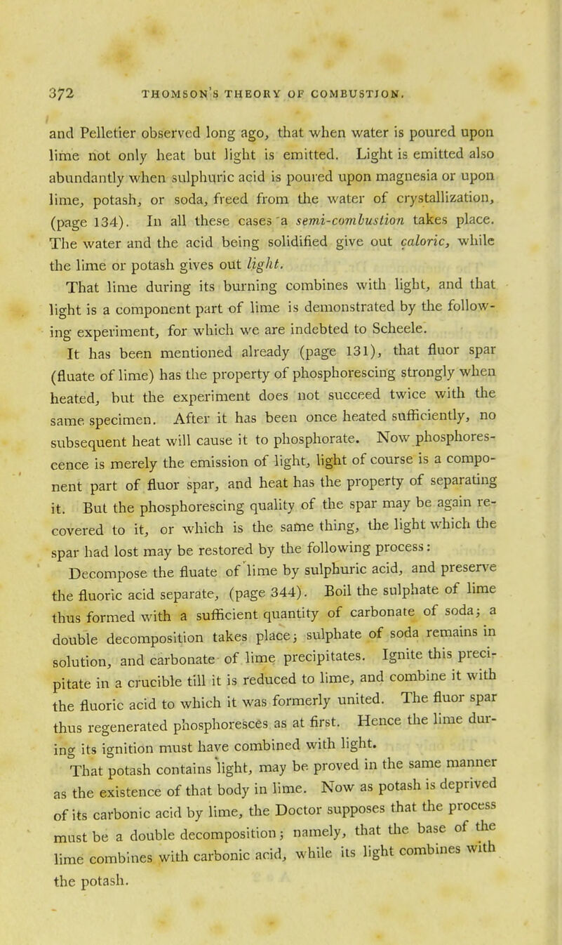 and Pelletier observed long ago, that when water is poured upon lime not only heat but light is emitted. Light is emitted also abundantly when sulphuric acid is poured upon magnesia or upon lime, potash, or soda, freed from tlae water of crystallization, (page 134). In all these cases'a semi-comlustion takes place. The water and the acid being solidified give out caloric, while the lime or potash gives out light. That lime during its burning combines witli light, and that light is a component part of lime is demonstrated by tlie follow- ing experiment, for which we are indebted to Scheele. It has been mentioned already (page 131), that fluor spar (fluate of lime) has the property of phosphorescing strongly when heated, but the experiment does not succeed twice with the same specimen. After it has been once heated sufficiently, no subsequent heat will cause it to phosphorate. Now phosphores- cence is merely the emission of light, light of course is a compo- nent part of fluor spar, and heat has the property of separating it. But the phosphorescing quality of the spar may be again re- covered to it, or which is tlie same thing, the light which tlie spar had lost may be restored by the following process: Decompose the fluate of'lime by sulphuric acid, and preserve the fluoric acid separate, (page 344). Boil the sulphate of lime thus formed with a sufficient quantity of carbonate of soda; a double decomposition takes places sulphate of soda remains in solution, and carbonate of lime precipitates. Ignite this preci- pitate in a crucible till it is reduced to lime, and combine it with the fluoric acid to which it was formerly united. The fluor spar thus regenerated phosphoresces as at first. Hence the lime dur- ing its ignition must have combined with light. That potash contains hght, may be proved in the same manner as the existence of that body in lime. Now as potash is deprived of its carbonic acid by lime, the Doctor supposes that the process must be a double decomposition; namely, that tlie base of the lime combines with carbonic acid, while its light combines with the potash.