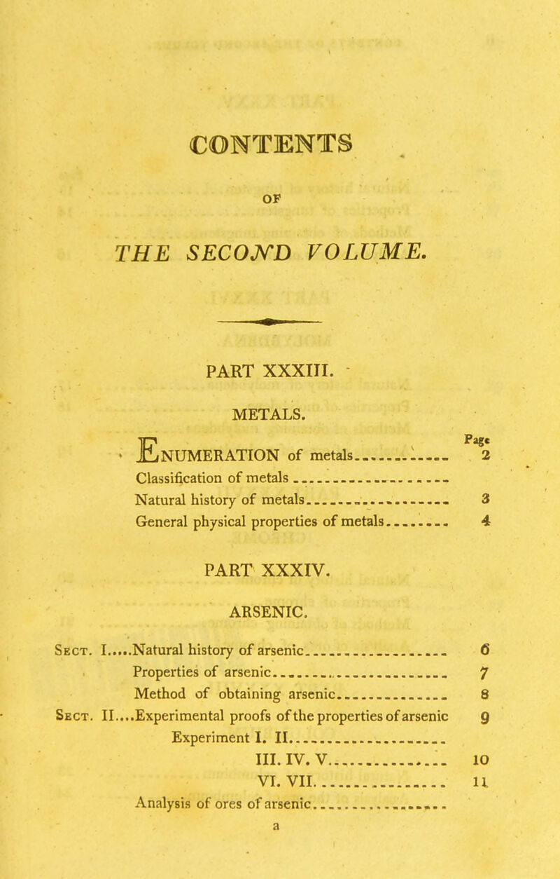 CONTENTS OF THE SECOJ^D VOLUME. PART XXXIII. - METALS. • Enumeration of metals l— *2 Classification of metals Natural history of metals „ ... _ 3 General physical properties of metals........ 4 PART XXXIV. ARSENIC, Sect. I Natural history of arsenic ... 6 Properties of arsenic 7 Method of obtaining arsenic. . 8 Sect. II....Experimental proofs of the properties of arsenic Q Experiment I. II. III. IV. V 10 VI. VII..:.'.. u Analysis of ores of arsenic a