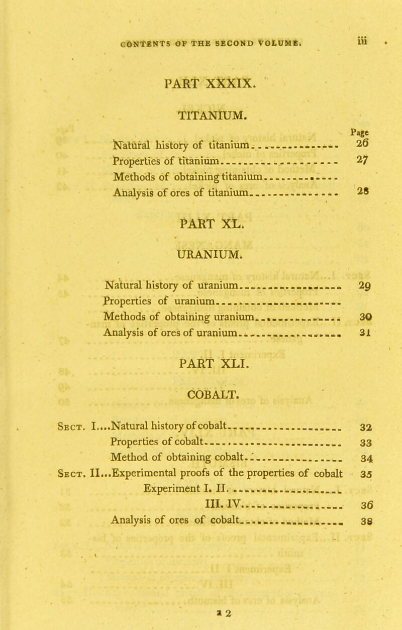 GONfENTS OF tHE SECOND VOtOME. itt • PART XXXIX. TITANIUM. Page JPfatural history of titanium... ....... 26 Properties of titanium... - 27 Methods of obtaining titanium Analysis of ores of titanium 28 PART XL. URANIUM. Natural history of uranium . ... * 2g Properties of uranium...... Methods of obtaining uranium... 30 Analysis of ores of uranium... . ...... 31 PART XLI. COBALT. Sect. I....Natural history of cobalt . 32 Properties of cobalt.......... 33 Method of obtaining cobalt. I 34 Sect. II...Experimental proofs of the properties of cobalt 35 Experiment I. 11. ....... ... . III. IV...-. 36 Analysis of ores of cobalt........... . 33