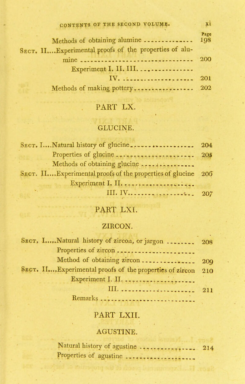 Page Methods of obtaining alumine 198 Sect, II....Experimental proofs of the properties of alu- mine - 200 Experimeijit I. II. Ill IV. .:. 201 Methods of making pottery — 202 PART LX. GLUCINE, Sect. I....Natural history of glucine. , 204 Properties of glucine -r--- - 205 Methods of obtaining glucine j.. ... Sbct. II....Experimentalproofsof the properties of glucine 206 Experiment I. II. -v..--. III. IV . 207 PART LXI. ZIRCON. Sect, I.....Natural history of zircon, or jargon 208 Properties of zircon Method of obtaining zircon 209 Sect. n...,Experimental proofs of the properties of zircon 210 Experiment I. II. ... III 211 Remarks PART LXII. AGUSTINE. Natural history of agustine 214 Properties of agustine