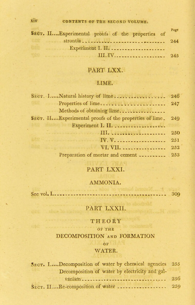 8^@T. II....Experimental proofs of tlie properties of strontiia... ._. 244 Experiment I. II. III. IV.... „ 245 PART LXX. LIME. Sect, I.....Natural history-of liiiiei..i.'. ii^iu-i... i^. 246 Properties of lime ..^ 247 Methods of obtaining little Sect. II....Experimental proofs of the properties of lime. 249 Experiment I. II. ^..i^. III 250 IV. V 251 VI. VII 252 Preparation of mortar and cement . . 253 PART LXXI. AMMONIA. See vol. I 309 PART LXXII. THEORY OF THE DECOMPOSITION and FORMATION OF WATER. Sect. I.....Decomposition of water by chemical agencies 255 Decomposition of water by electricity and gal- vanism — 256 Sect. II....Re-composition of Water 259