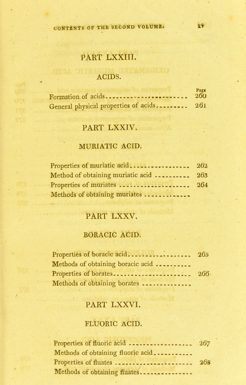 PART LXXlIt. ACIDS. Pagt Formation of acids 26a General physical properties of acids 261 PART LXXIV. MURIATIC ACID. Properties of muriatic acid. 262 Method of obtaining muriatic acid 263 Properties of muriates .... . 264 Methods of obtaining muriates PART LXXV. BORACIC ACID. Properties of boracic acid .... 265 Methods of obtaining boracic acid . ... Properties of borates ... 266 > Methods of obtaining borates ... PART LXXVI. FLUORIC ACID. Properties of fluoric acid 267 Methods of obtaining fluoric acid Properties of fluates _ 268 Methods of obtaining fluates