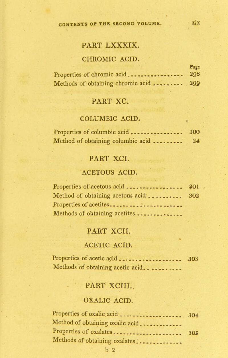 PART LXXXIX. CHROMIC ACID. Page Properties of chromic acid ... . 298 Methods of obtaining chromic acid 299 PART XC. COLUMBIC ACID. , Properties of columbic acid 300 Method of obtaining columbic acid . 24 PART XCI. ACETOUS ACID. Properties of acetous acid . 301 Method of obtaining acetous acid .. 30;^ Properties of acetites Methods of obtaining acetites PART XCII. ACETIC ACID. Properties of acetic acid 303 Methods of obtaining acetic acid PART XCIII., OXALIC ACID. Properties of oxalic, acid , 304 Method of obtaining oxalic acid Properties of oxalates 30s Methods of obtaining oxalates b 2