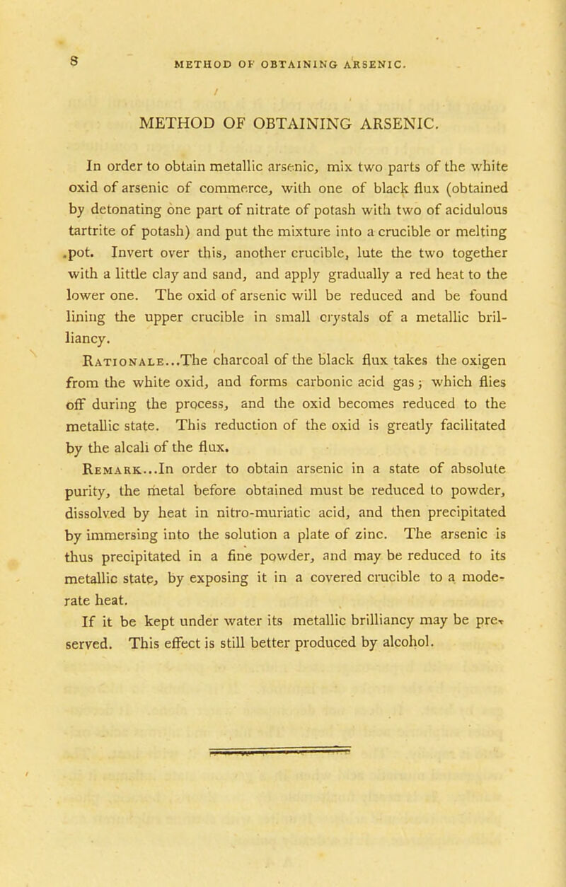 9 METHOD OF OBTAINING ARSENIC. METHOD OF OBTAINING ARSENIC. In order to obtain metallic arsenic, mix two parts of the white oxid of arsenic of commerce, with one of black flux (obtained hy detonating one part of nitrate of potash with two of acidulous tartrite of potash) and put the mixture into a crucible or melting .pot. Invert over this, another crucible, lute the two together with a little clay and sand, and apply gradually a red heat to the lower one. The oxid of arsenic will be reduced and be found lining the upper crucible in small crystals of a metallic bril- liancy. Rationale. ..The charcoal of the black flux takes the oxigen from the white oxid, and forms carbonic acid gas} which flies off during the process, and tlie oxid becomes reduced to the metallic state. This reduction of the oxid is greatly facilitated by the alcali of the flux. Remark...In order to obtain arsenic in a state of absolute purity, the metal before obtained must be reduced to powder, dissolved by heat in nitro-muriatic acid, and then precipitated by immersing into the solution a plate of zinc. The arsenic is thus precipitated in a fine powder, and may be reduced to its metallic state, by exposing it in a covered crucible to a mode- rate heat. If it be kept under water its metallic brilliancy may be prcr served. This effect is still better produced by alcohol.