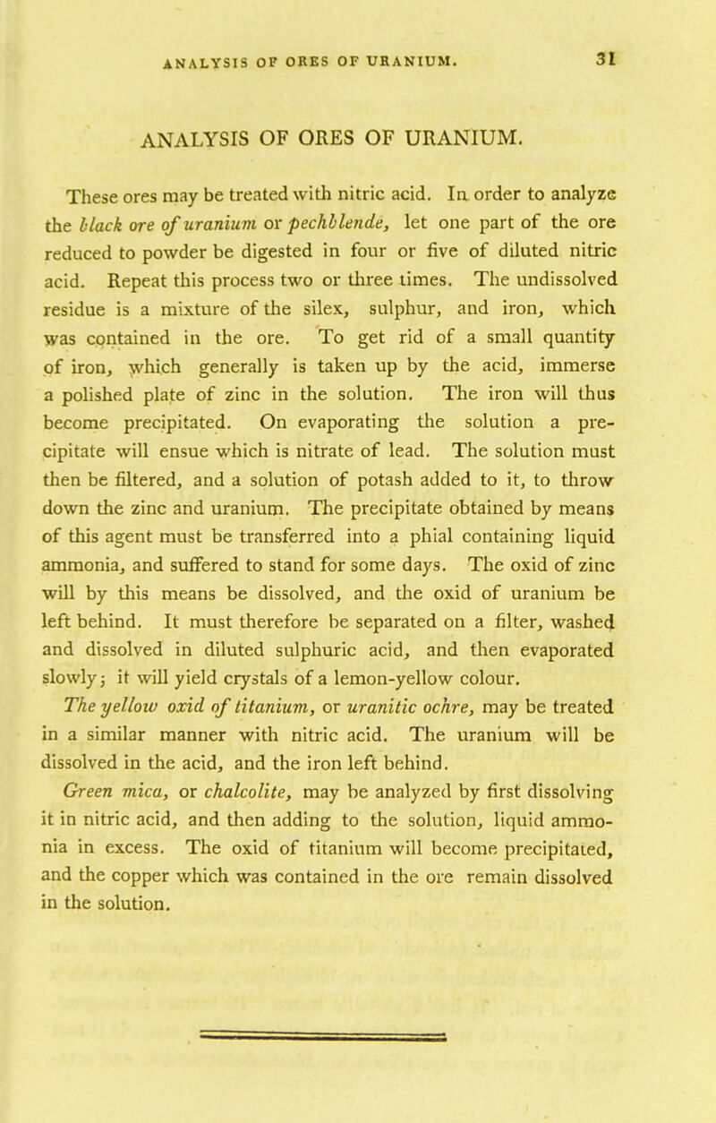 ANALYSIS OF ORES OF URANIUM. These ores may be treated with nitric acid. la order to analyze the black ore of uranium or pechllende, let one part of the ore reduced to powder be digested in four or five of diluted nitric acid. Repeat this process two or tliree limes. The undissolved residue is a mixture of the silex, sulphur, and iron^ which was cpiitained in the ore. To get rid of a small quantity of iron, >vhich generally is taken up by the acid, immerse a polished plate of zinc in the solution. The iron will thus become precipitated. On evaporating the solution a pre- cipitate will ensue which is nitrate of lead. The solution must then be filtered, and a solution of potash added to it, to throw down the zinc and uranium. The precipitate obtained by means of this agent must be transferred into a phial containing liquid ammonia, and suffered to stand for some days. The oxid of zinc will by this means be dissolved, and tlie oxid of uranium be left behind. It must therefore be separated on a filter, washed and dissolved in diluted sulphuric acid, and tlien evaporated slowly 3 it will yield crystals of a lemon-yellow colour. The yellow oxid of titanium, or uranitic ochre, may be treated in a similar manner with nitric acid. The uranium will be dissolved in the acid, and the iron left behind. Green mica, or chalcolite, may be analyzed by first dissolving it in nitric acid, and then adding to the solution, liquid ammo- nia in excess. The oxid of titanium will become precipitated, and the copper which was contained in the ore remain dissolved in the solution.