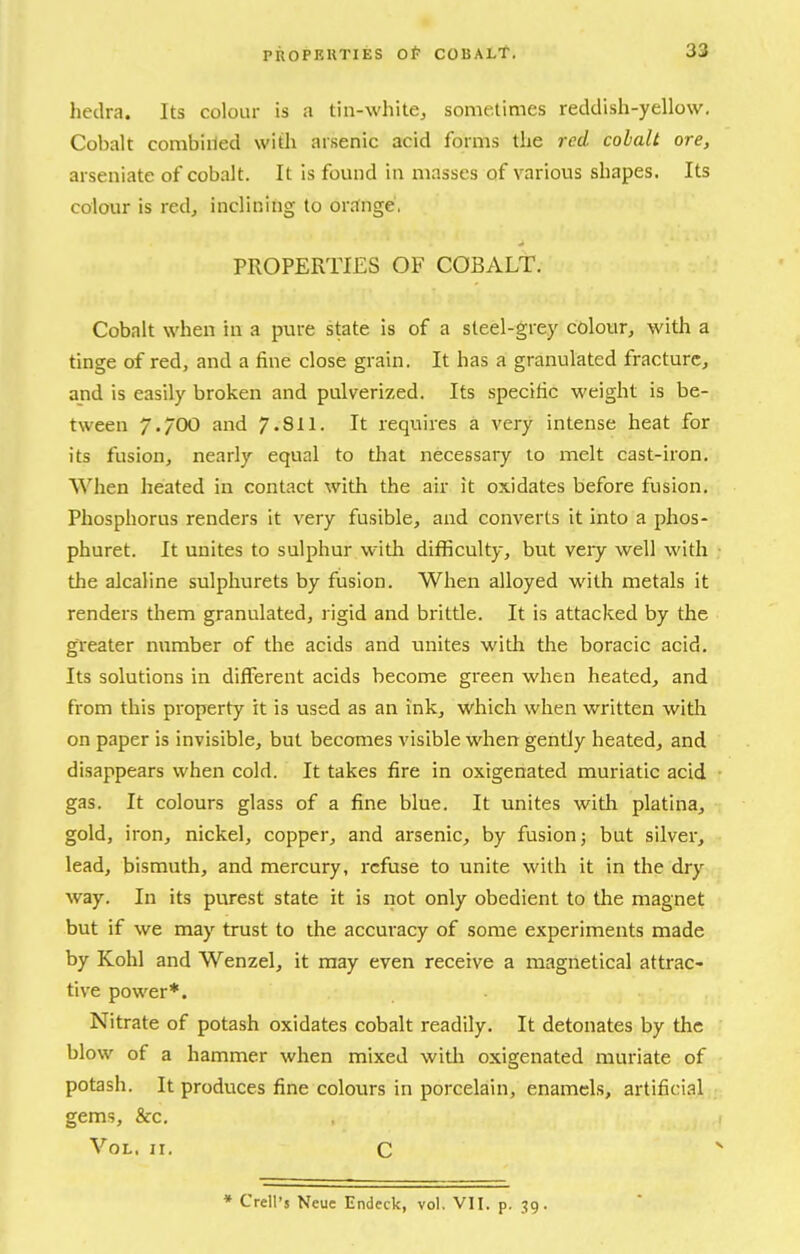 hedra. Its colour is a tin-white^ sometimes reddish-yellow. Cobalt combiiied witli arsenic acid forms the red cobalt ore, arseniate of cobalt. It Is found in masses of various shapes. Its colour is red, inclining to orange, PROPERTIES OF COBALT. Cobalt when in a pure state is of a steel-grey colour, with a tinge of red, and a fine close grain. It has a granulated fracture, and is easily broken and pulverized. Its specific weight is be- tween 7.700 and 7.811. It requires a very intense heat for its fusion, nearly equal to that necessary 10 melt cast-iron. When heated in contact with the air it oxidates before fusion. Phosphorus renders it very fusible, and converts it into a phos- phuret. It unites to sulphur with difficulty, but very well with the alcaline sulpliurets by fusion. When alloyed with metals it renders them granulated, rigid and brittle. It is attacked by the greater number of the acids and unites with the boracic acid. Its solutions in different acids become green when heated, and from this property it is used as an ink, which when written witli on paper is invisible, but becomes visible when gently heated, and disappears when cold. It takes fire in oxigenated muriatic acid gas. It colours glass of a fine blue. It unites with platlna, gold, iron, nickel, copper, and arsenic, by fusion j but silver, lead, bismuth, and mercury, refuse to unite with it in the dry way. In its purest state it is not only obedient to the magnet but if we may trust to the accuracy of some experiments made by Kohl and Wenzel, it may even receive a magnetical attrac- tive power*. Nitrate of potash oxidates cobalt readily. It detonates by the blow of a hammer when mixed with oxigenated muriate of potash. It produces fine colours in porcelain, enamels, artificial gems, &c. Vol. 11. C » Crell's Neuc Endeek, vol. VII. p, 39.