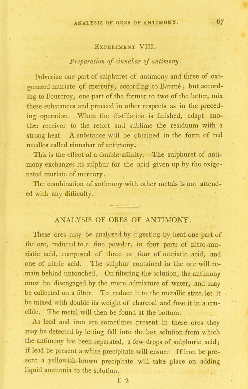 Experiment VIII. Preparation of cinnahar of antimony. Pulverize one part of sulphuret of antimony and three of oxi- genated muriate of mercury, according to Banme 3 but accord- ing to Fourcroy, one part of the former to two of the latter, mix these substances and proceed in other respects as in the preced- ing operation. , When the distillation is finished, adapt ano- ther receiver to the retort and sublime the residuum with a strong heat. A substance will be obtained in the form of red needles called cinnabar of antimony. This is the effect of a double affinity. The sulphuret of anti- mony exchanges its sulphur for the acid given up by the oxige- nated muriate of mercury. The combination of antimony with other rnetals is not attend- ed with any difficulty. ANALYSIS OF ORES OF ANTIMONY. These ores may be analyzed by digesting by heat one part of the ore, reduced to a fine powder, in four parts of nitro-mu- riatic acid, composed of three or four of muriatic acid, and one of nitric acid. The sulphur contained in the ore will re- main behind untouched. On filtering the solution, the antimony must be disengaged by the mere admixture of water, and may be collected on a filter. To reduce it to the metallic state, let it be mixed with double its weight of charcoal and fuse it in a cru- cible. The metal will then be found at the bottom. As lead and iron are sometimes present in these ores they may be detected by letting fall into the Jast solution from which the antimony has been separated, a few drops of sulphuric acid; if lead be present a white precipitate will ensue. If iron be pre- sent a yellowish-brown precipitate will take place on adding liquid ammonia to the solution.