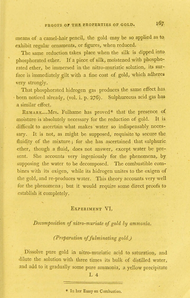 means of a camel-hair pencil, the gold may be so applied as to exhibit regular ornaments, or figures, when reduced. The same reduction takes place when the silk is dipped into phosphorated ether. If a piece of silk, moistened with phospho- rated ether, be immersed in the nitro-muriatic solution, its sur- face is immediately ^ilt with a fine coat of gold, which adheres very strongly. That phosphorated hidrogen gas produces the same effect has been noticed already, (vol. i. p. 276). Sulphureous acid gas has a similar effect. Remark.,.Mrs. Fulhame has proved* that the presence of moisture is absolutely necessary for the reduction of gold. It is difficult to ascertain what makes' water so indispensably neces- sary. It is not, as might be supposed, requisite t^) secure the fluidity of the mixture; for she has ascertained tliat sulphuric ether, though a fluid, does not answer, except water be pre- sent. She accounts very ingeniously for the phenomena, by supposing the water to be decomposed. The combustible com- bines with its oxigen, while its hidrogen unites to the oxigen of the gold, and re-produces water. This theory accounts very well for the phenomena; but it would require some direct proofs to establish it completely. Experiment VI, Decomposition of nitro-muriate of gold ly ammonia. (Preparation of fulminating gold.J Dissolve pure gold in nitro-muriatic acid to saturation, and dilute the solution with three times its bulk of distilled water, and add to it gradually some pure ammonia, a yellow precipitate L 4 In her Essay on Combustion.