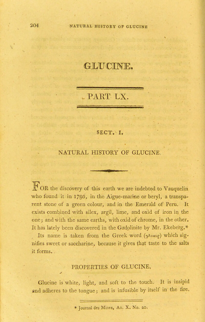 GjLUCINE. V PART LX. SECT. I, NATURAL HISTORY OF GLUCINE. For the discoveiy of this earth we are indebted to Vauquehn who found it in 1705^ in the Aigue-marine or beryl, a transpa- rent stone of a green colour, and in the Emerald of Peru. It exists combined witli silex, argil, lime, and oxid of iron in the one} and with tlic same earths, with oxid of chrome, in the other. It has lately been discovered in the Gadplinite by Mr. Ekebe'rg.* Its name is taken from the Greek word (yXi/xyf) which sig- nifies sweet or saccharine, because it gives that taste to the salts it forms. , PROPERTIES OF GLUCINE. Glucine is white, light, and soft to the touch. It is insipid and adheres to the tongue; and is infusible by itself in the fire. • Journal des Mines, An. X. No. ao.