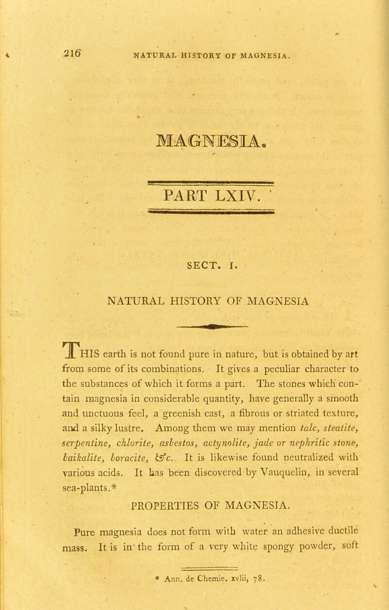 MAGNESIA- PART LXIV. SECT. I. NATURAL HISTORY OF MAGNESIA This earth is not found pure in naturCj but is obtained by art from some of its combinations. It gives a peculiar character to the substances of which it forms a part. The stones which con- tain magnesia in considerable quantity, have generally a smooth and unctuous feel, a greenish cast, a fibrous or striated texture, and a silky lustre. Among tliem we may mention talc, steatite, serpentine, chlorite, asbestos, actynolite, jade or nephritic stone, baikalite, loracite, £s*c. It is likewise found neutralized witli various acids. It has been discovered by Vauquelin, in several sea-plants.* PROPERTIES OF MAGNESIA. Pure magnesia does not form with water an adhesive ductile mass. It is in' the form of a very while spongy powder, soft