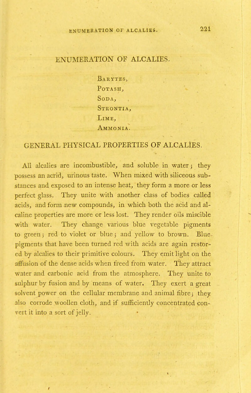 ENUMERATION 01' ALCALIES. ENUMERATION OF ALCALIES. Barytes, Potash, Soda, Stkontia, Lime, Ammonia. GENERAL PHYSICAL PROPERTIES OF ALCALIES. All alcalies are incombustible, and soluble in water j they possess an acrid, urinous taste. When mixed with siliceous sub- stances and exposed to an intense heat, they form a more or less perfect glass. They unite with another class of bodies called acids, and form new compounds, in which both the acid and al- caline properties are more or less lost. They render oils miscible with water. They change various blue vegetable pigments to green; red to violet or blue; and yellow to brown. Blue- pigments that have been turned red with acids ai-e again restor- ed by alcalies to their primitive colours. They emit light on the affusion of the dense acids when freed from water. They attract water and carbonic acid from the atmosphere. They unite to sulphur by fusion and by means of water. They exert a great solvent power on the cellular membrane and animal fibre; they also corrode woollen cloth, and if sufficiently concentrated con- vert it into a sort of jelly.