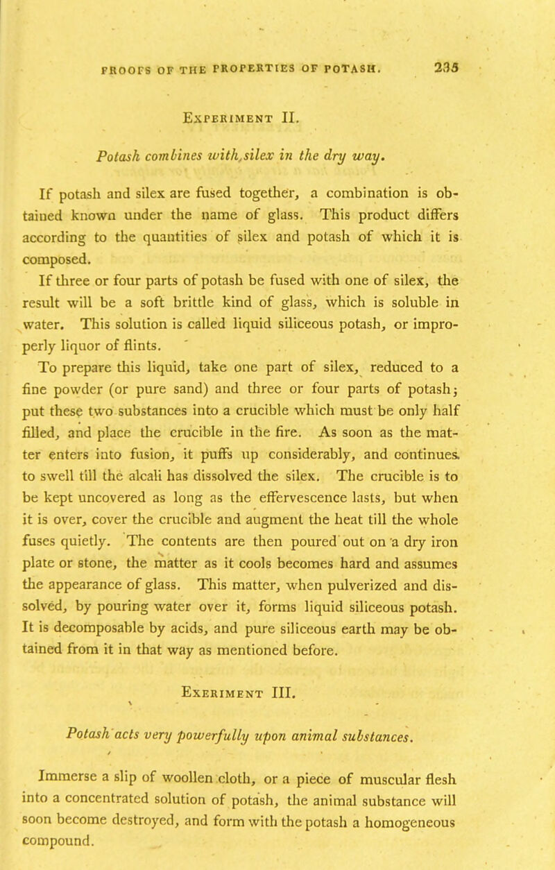 Experiment II. Potash combines tvith^silex in the dry way. If potash and silex are fused together, a combination is ob- tained known under the name of glass. This product differs according to the quantities of silex and potash of which it is composed. If tliree or four parts of potash be fused with one of sileX, the result will be a soft brittle kind of glass, which is soluble in water. This solution is called liquid siliceous potash, or impro- perly liquor of flints. To prepare this liquid, take one part of silex, reduced to a fine powder (or pure sand) and three or four parts of potash 5 put these two substances into a crucible which must be only half filled, and place the crucible in the fire. As soon as the mat- ter enters into fusion, it puffs up considerably, and continues, to swell till the alcali has dissolved tlie silex. The crucible is to be kept uncovered as long as the effervescence lasts, but when it is over, cover the crucible and augment the heat till the whole fuses quietly. The contents are then poured out on a dry iron plate or stone, the matter as it cools becomes hard and assumes the appearance of glass. This matter, when pulverized and dis- solved, by pouring water over it, forms liquid siliceous potash. It is decomposable by acids, and pure siliceous earth may be ob- tained from it in that way as mentioned before. EXERIMENT III. Potash'acts very powerfully upon animal substances. Immerse a slip of woollen clotli, or a piece of muscular flesh into a concentrated solution of potash, tlie animal substance will soon become destroyed, and form with the potash a homogeneous compound.