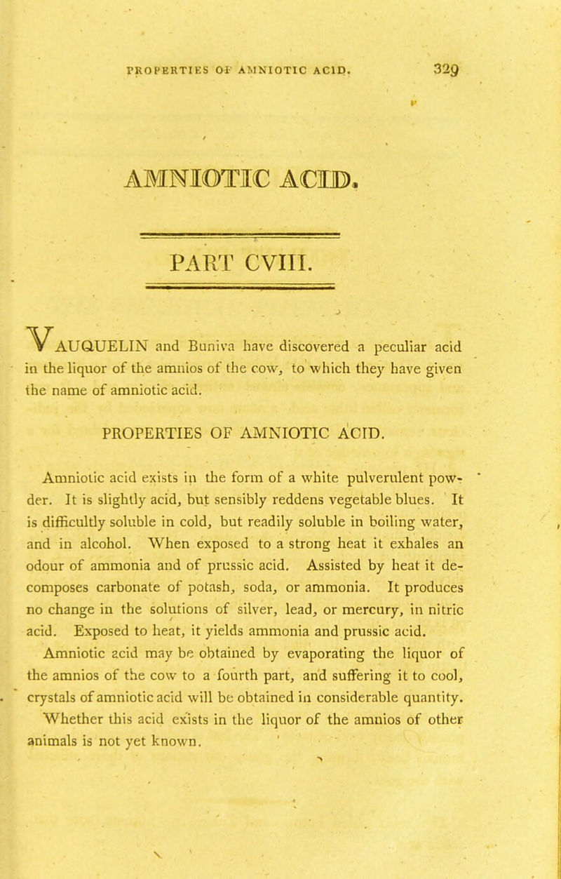 AMNIOTIC ACIB, PART CVIII. Vauquelin and Buniva have discovered a peculiar acid in the liquor of the amnios of the cow, to which they have given the name of amniotic acid. PROPERTIES OF AMNIOTIC ACID. Amniotic acid exists in tlie form of a white pulverulent pow- der. It is slightly acid, but sensibly reddens vegetable blues. It is difficultly soluble in cold, but readily soluble in boiling water, and in alcohol. When exposed to a strong heat it exhales an odour of ammonia and of prussic acid. Assisted by heat it de- composes carbonate of potash, soda, or ammonia. It produces no change in the solutions of silver, lead, or mercury, in nitric acid. Exposed to heat, it yields ammonia and prussic acid. Amniotic acid may be obtained by evaporating the liquor of the amnios of the cow to a fourth part, and suffering it to cool, crystals of amniotic acid will be obtained in considerable quantity. Whether this acid exists in the liquor of the amnios of other animals is not yet known.