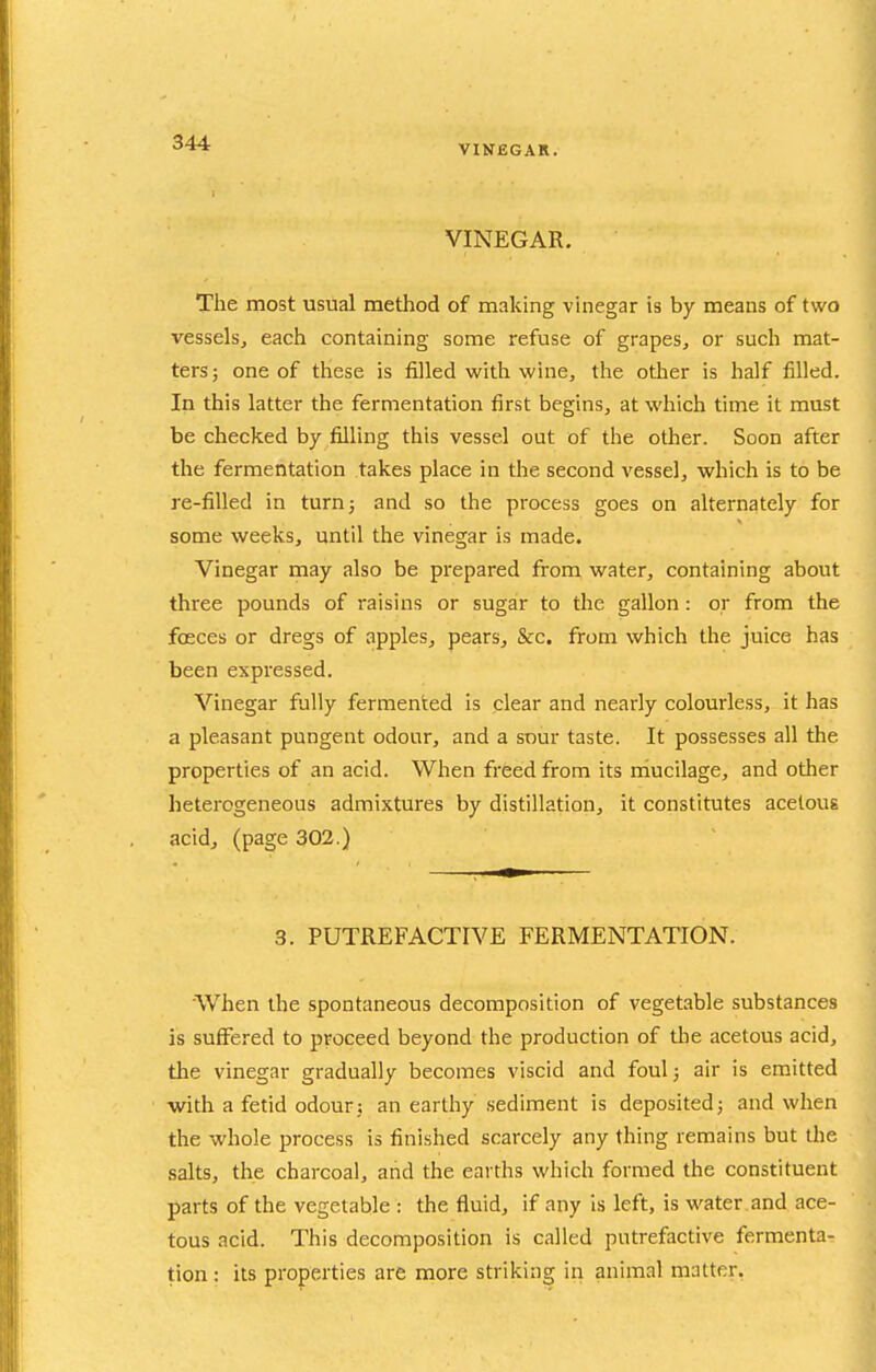 VIKEGAR. VINEGAR. The most usual method of making vinegar is by means of two vessels, each containing some refuse of grapes, or such mat- ters; one of these is filled with wine, the otlier is half filled. In this latter the fermentation first begins, at which time it must be checked by filling this vessel out of the other. Soon after the fermentation takes place in the second vessel, which is to be re-filled in turn; and so the process goes on alternately for some weeks, until the vinegar is made. Vinegar may also be prepared from water, containing about three pounds of raisins or sugar to the gallon: or from the fosces or dregs of apples, pears, &c. from which the juice has been expressed. Vinegar fully fermented is clear and nearly colourless, it has a pleasant pungent odour, and a sour taste. It possesses all the properties of an acid. When freed from its mucilage, and other heterogeneous admixtures by distillation, it constitutes acetous acid, (page 302.) 3. PUTREFACTIVE FERMENTATION. When the spontaneous decomposition of vegetable substances Is suffered to proceed beyond the production of the acetous acid, the vinegar gradually becomes viscid and foul; air is emitted with a fetid odour; an earthy .sediment is deposited; and when the whole process is finished scarcely any thing remains but the .salts, the charcoal, and the earths which formed the constituent parts of the vegetable : the fluid, if any is left, is water and ace- tous acid. This decomposition is called putrefactive fermenta- tion: its properties are more striking in animal matter.