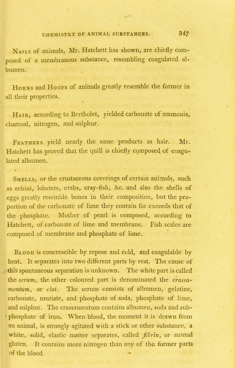 Nails of animals, Mr, Hatchett has shown, are chiefly com- posed of a membranous substance, resembling coagulated al- bumen. Horns and Hoofs of animals greatly resemble the former in all their properties. Hair, according to Bertholet, yielded carbonate of ammonia, charcoal, nitrogen, and sulphur. Feathers yield nearly the same products as hair. Mr. Hatchett has proved that the quill is chiefly c9mpose4 of coagu- lated albumen. Shells, or the crustaceous coverings of certain animals, such as echini, lobsters, crabs, cray-fish, &c. and also the shells of eggs greatly resemble bones in their composition, but the pro- portion of tlie carbonate of lime they contain far exceeds tliat of the phosphate. Mother of pearl is composed, according to Hatchett, of carbonate of lime and membrane. Fish scales are composed of membrane and phosphate of lime. Blood is concrescible by repose and Cold, and coagulable by heat. It separates into two different parts by rest. The cause of this spontaneous separation is unknown. The white part is called the serum, the other coloured part is denominated the crassa- mentum, or clot. The serum consists of albumen, gelatine, carbonate, muriate, and phosphate of soda, phosphate of lime, and sulphur. The crassamentum contains albumen, soda and sub- ■ phosphate of iron. When blood, the moment it is drawn from an animal, is strongly agitated with a stick or other substance, a white, solid, elastic matter separates, called fibrin, or animal gluten. It contains more nitrogen than any of the former parts of the blood.