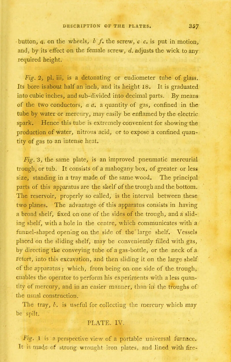 button^ a. on the wheels, h f. the screw, c c. is put in motion, and, by its effect on the female screw, d. adjusts the wick to any required height. Fig. 2, pi. iii, is a detonating or eudiometer tube of glass. Its bore is about half an inch, and its height 18. It is graduated into cubic inches, and sub-divided into decimal parts. By means of the two conductors, a d. a quantity of gas, confined in the tube by water or mercury, may easily be enflamed by tlie electric spark. Hence this tube is extremely convenient for showing the production of water, nitrous acid, or to expose a confined quan- tity of gas to an intense heat. Fig, 3, the same plate, is an improved pneumatic mercurial trough, or tub. It consists of a mahogany box, of greater or less size, standing in a tray made of the same wood. The principal parts of this apparatus are the shelf of the trough and the bottom. The reservoir, properly so called, is the interval between these two planes. The advantage of this apparatus consists in having a broad shelf, fixed on one of the sides of the trough, and a slid- ing shelf, with a hole in the centre, which communicates with a funnel-shaped opening on the side of the'large shelf. Vessels placed on the sliding shelf, may be conveniently filled with gas, by directing the conveying tube of a gas-bottle, or the neck of a retort, into this excavation, and then sliding it on the large shelf of the apparatus ; which, from being on one side of the trough, enables the operator to perform his experiments with a less quan- tity of mercury, and in an easier manner, than irt the troughs of the usual construction. The tray, /•. is useful for collecting the mercury which may be spilt. PLATE. IV. Fig, 1 is a perspective view of a portable universal furnace. It is macle of strong wrought iron plates, and lined with fire-