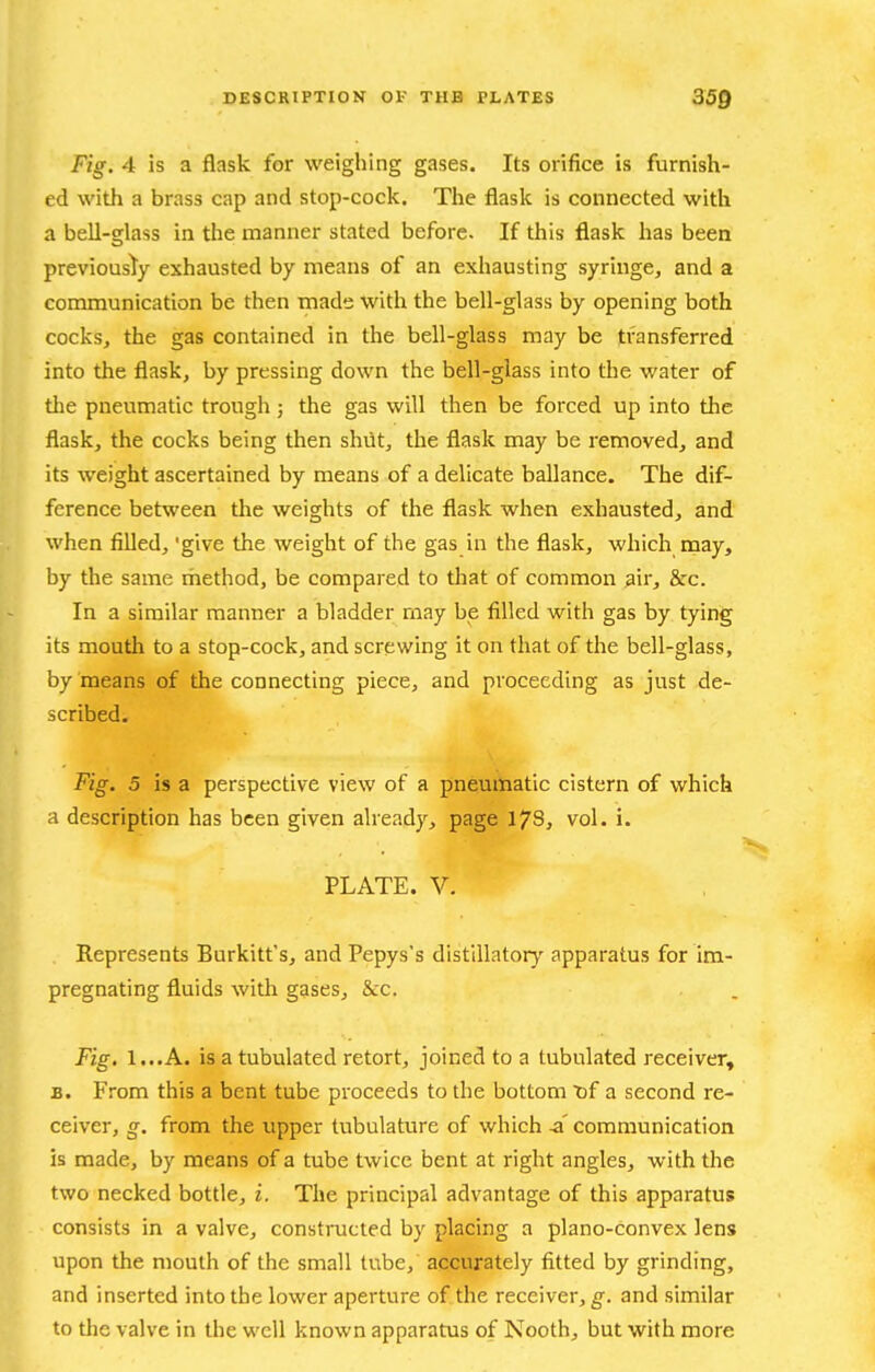 Fig. 4 is a flask for weighing gases. Its orifice is furnish- ed witli a brass cap and stop-cock. The flask is connected with a bell-glass in the manner stated before. If this flask has been previousl^y exhausted by means of an exhausting syringe, and a communication be then made with the bell-glass by opening both cocks, the gas contained in the bell-glass may be transferred into the flask, by pressing down the bell-glass into the water of tlie pneumatic trough 5 the gas will then be forced up into the flask, the cocks being then shut, the flask may be removed, and its weight ascertained by means of a delicate ballance. The dif- ference between the weights of the flask when exhausted, and when filled, 'give the weight of the gas in the flask, which may, by the same rhethod, be compared to that of common air, S:c. In a similar manner a bladder may be filled with gas by tying its mouth to a stop-cock, and screwing it on that of the bell-glass, by means of the connecting piece, and proceeding as just de- scribed. Fig. 5 is a perspective view of a pneumatic cistern of which a description has been given already, page 178, vol. i. PLATE. V. Represents Burkitt's, and Pepys's distillatory apparatus for im- pregnating fluids with gases, &C. Fig, 1...A. is a tubulated retort, joined to a tubulated receiver, B. From this a bent tube proceeds to the bottom of a second re- ceiver, g. from the upper tubulature of which -a' communication is made, by means of a tube twice bent at right angles, with the two necked bottle, i. The principal advantage of this apparatus consists in a valve, constioicted by placing a plano-convex lens upon the mouth of the small tube, accurately fitted by grinding, and inserted into the lower aperture of the receiver, g. and similar to the valve in the well known apparatus of Nooth, but with more