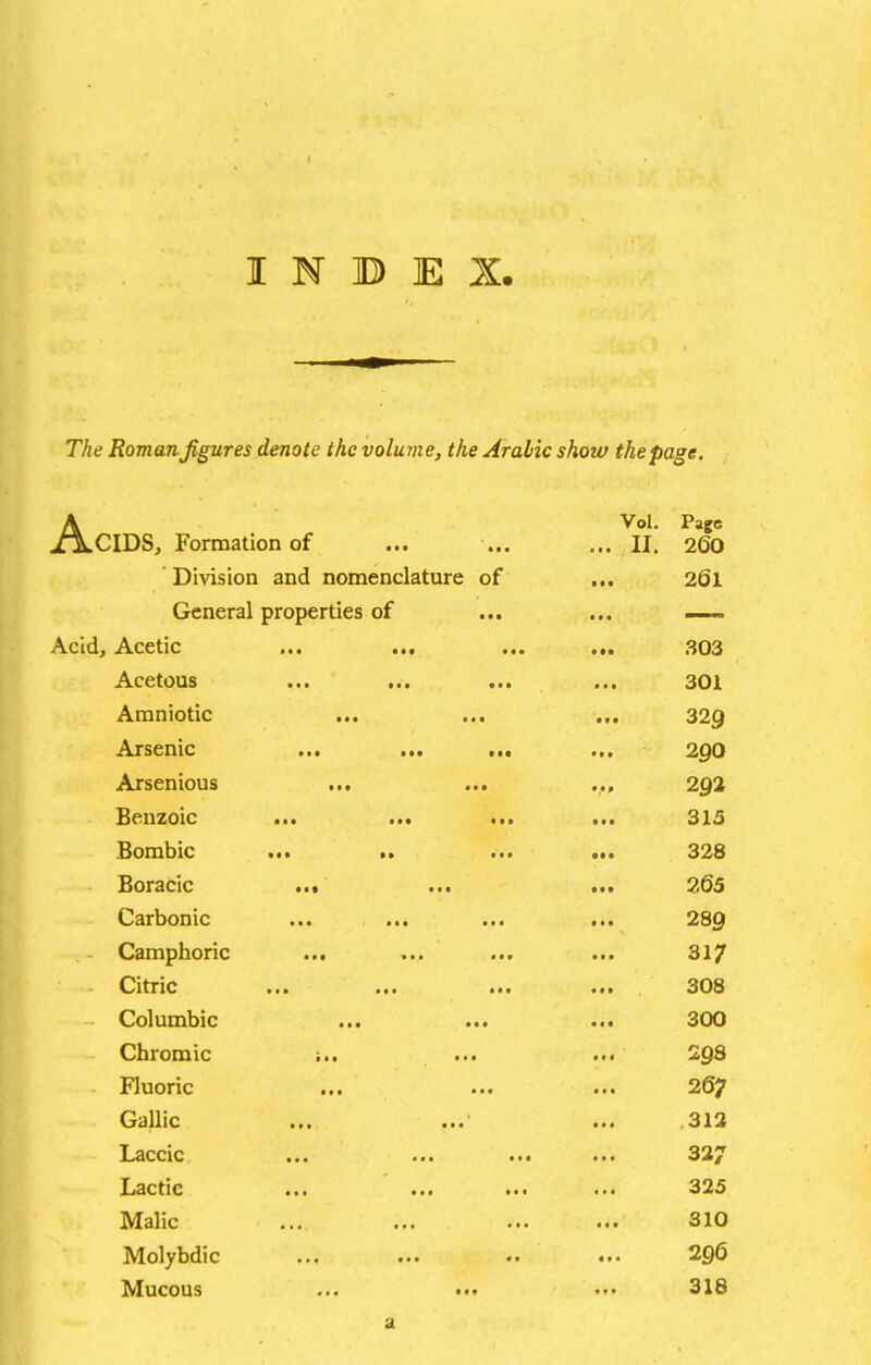 The Roman figures denote the volume, the Arabic show the page. AVol. Page CIDS, Formation of ... ... ... II. 26O Division and nomenclature of • 261 General properties of ~~ Acidj Acetic ••• fJ03 Acetous ••• t«» • • • 301 Amniotic • • • • • • • • • 329 Arsenic • •• ■ ••• • • • 290 Arsenious • • • • • • • •f 292 Benzoic ••• at* • • • 315 Bombic •f* • •• 328 Boracic • ■ t • t • 265 Carbonic *•« «t# 289 Camphoric ■»• ••• 317 Citric ••• • ' * 308 Columbic • • • • • « • • • 300 Chromic t • • ■ • • • « • 298 Fluoric • • • • • • • • • 267 Gallic ••• ••« « * • .313 Laccic ••• ••■ 327 Lactic ••• ••• •■• 325 Malic « 11 310 Molybdic ••■ «• • ff • 296 Mucous a t f 316 a