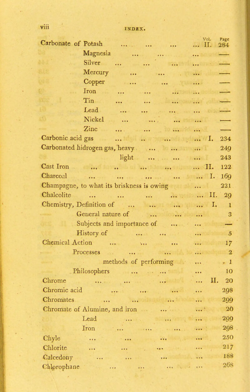 _, Vol. Page Carbonate of Potash ... ... H. 284 Magnesia ... ... ... Silver ... ... ' Mercury ... ... ... Copper ... ... ... Iron ... ... Tin ... ... ... ... Lead ... ... ... ... — Nickel ... ... .— Zinc ... ... ... ... — Carbonic acid gas ... .. ... ... I. 234 Carbonated hidrogen gas, Tieavy ... 249 light ... 243 Cast Iron ,,. ... ... II. 122 Charcoal ... ... ,,. ... ... I. i6q Champagne, to what its briskness is owing ... 221 Chalcolite ... ... ... ... . ... II. 29 Chemistry, Definition of ... ... ... ... I. i General nature of ... ... ... 3 Subjects and importance of ... ... — History of ... ... ... 5 Chemical Action ... ... ... 17 Processes ... ... ... 2 methods of performing ... . 1 Philosophers ... ... 10 Chrome ... ... ... II. 20 Chromic acid ... ... ... ... 298 Chromates ... ... ... ... 299 Chromate of Alumine, and iron ... ... 20 Lead ... ,.. ... 299 Iron ... ... 298 Chyle ... ... ... ... 250 Chlorite ... ... ... ... 217 Calcedony ... ... ... ••. ^^8 Chljprophane ... ... ... .. 268