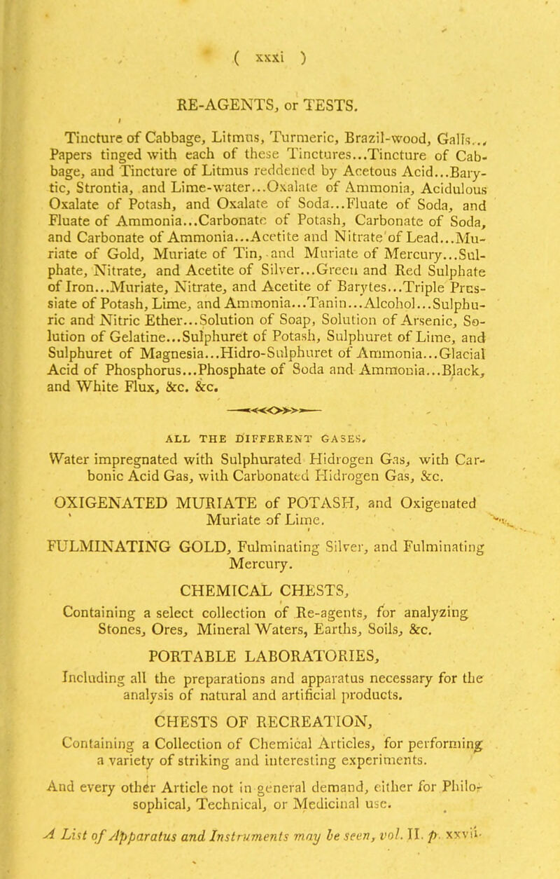 RE-AGENTS, or TESTS. Tincture of Cabbage, Litmus, Turmeric, Brazil-wood, Galls. Papers tinged with each of these Tinctures...Tincture of Cab- bage, and Tincture of Litmus reddened by Acetous Acid...Bary- tic, Strontia, and Lime-water...Oxalate of Ammonia, Acidulous Oxalate of Potash, and Oxalate of Soda...Fluate of Soda, and Fluate of Ammonia...Carbonate of Potash, Carbonate of Soda, and Carbonate of Ammonia...Acetite and Nitrate of Lead...Mu- riate of Gold, Muriate of Tin, and Muriate of Mercury...Sul- phate, Nitrate, and Acetite of Silver...Grceu and Red Sulphate of Iron...Muriate, Nitrate, and Acetite of Barytes...Triple Prns- siate of Potash, Lime, and Ammonia.. .Tanin...Alcohol.. .Sulphu- ric and Nitric Ether... Solution of Soap, Solution of Arsenic, So- lution of Gelatine...Sulphuret of Potash, Sulphuret of Lime, and Sulphuret of Magnesia...Hidro-Sulphuret of Ammonia...Glacial Acid of Phosphorus...Phosphate of Soda and Ammonia...Black, and White Flux, &c. &c. —■«<»>»— ALL THE DIFFERENT GASES. Water impregnated with Sulphurated Hidrogen Gas, with Car- bonic Acid Gas, with Carbonated Hidrogen Gas, &c. OXIGENATED MURIATE of POTASH, and Oxigenated Muriate of Lime. FULMINATING GOLD, Fulminating Silvei-, and Fulminating Mercury. CHEMICAL CHESTS, Containing a select collection of Re-agents, for analyzing Stones, Ores, Mineral Waters, Earths, Soils, &c, PORTABLE LABORATORIES, Including all the preparations and apparatus necessary for the analysis of natural and artificial products. CHESTS OF RECREATION, Containing a Collection of Chemical Articles, for performing a variety of striking and interesting experiments. And every oth^r Article not in general demand, either for Philof sophical. Technical, or Medicinal use. A List of Apparatus and Instruments may be seen, vol. II. p. xxvii-