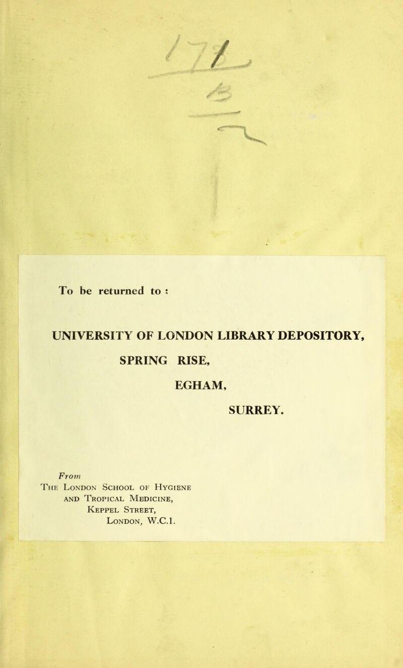 To be returned to ; UNIVERSITY OF LONDON LIBRARY DEPOSITORY, SPRING RISE, EGHAM, SURREY. From The London School of Hygiene AND Tropical Meidicine, \ Keppel Street, London, W.C.L