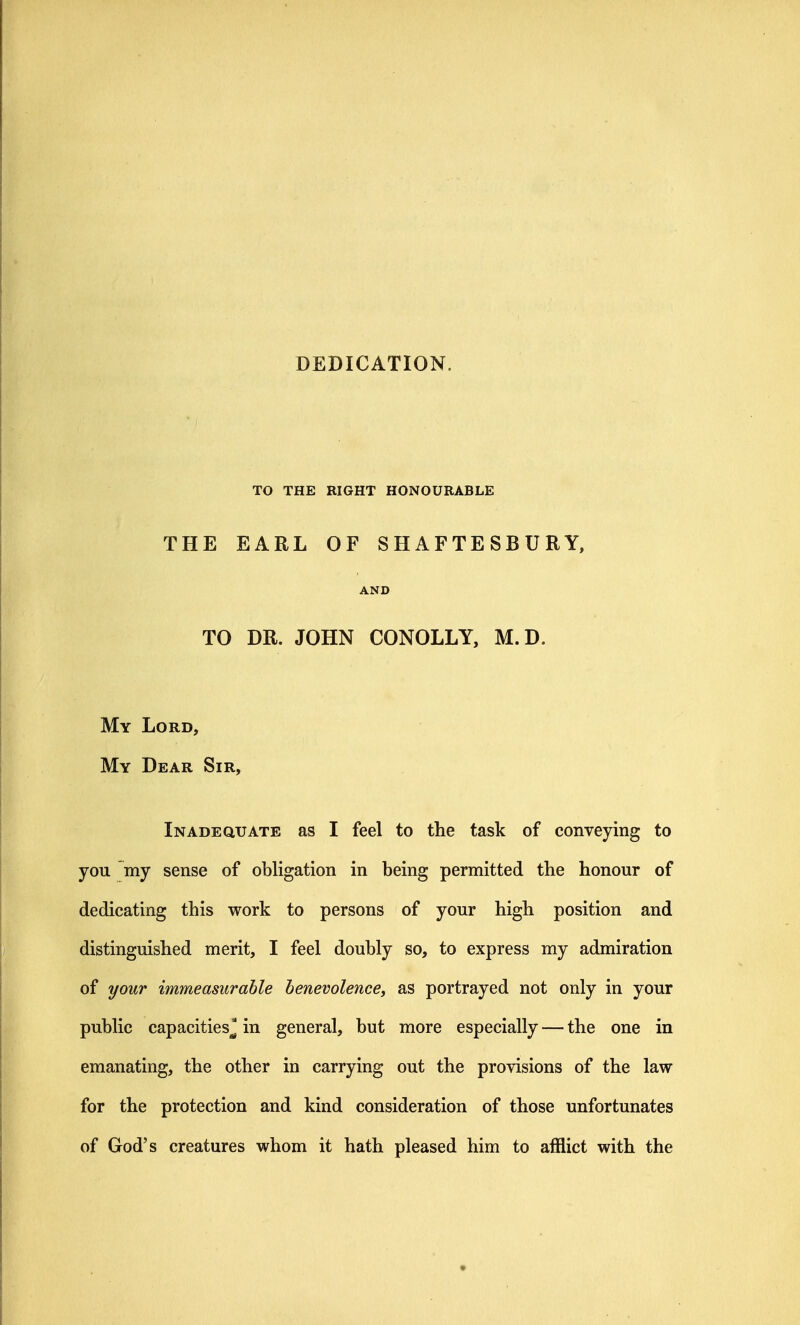 DEDICATION. TO THE RIGHT HONOURABLE THE EARL OF SHAFTESBURY, AND TO DR. JOHN CONOLLY, M.D. My Lord, My Dear Sir, Inadequate as I feel to the task of conveying to you my sense of obligation in being permitted the honour of dedicating this work to persons of your high position and distinguished merit, I feel doubly so, to express my admiration of your immeasurable henevolencey as portrayed not only in your public capacities^ in general, but more especially — the one in emanating, the other in carrying out the provisions of the law for the protection and kind consideration of those unfortunates of God's creatures whom it hath pleased him to afflict with the