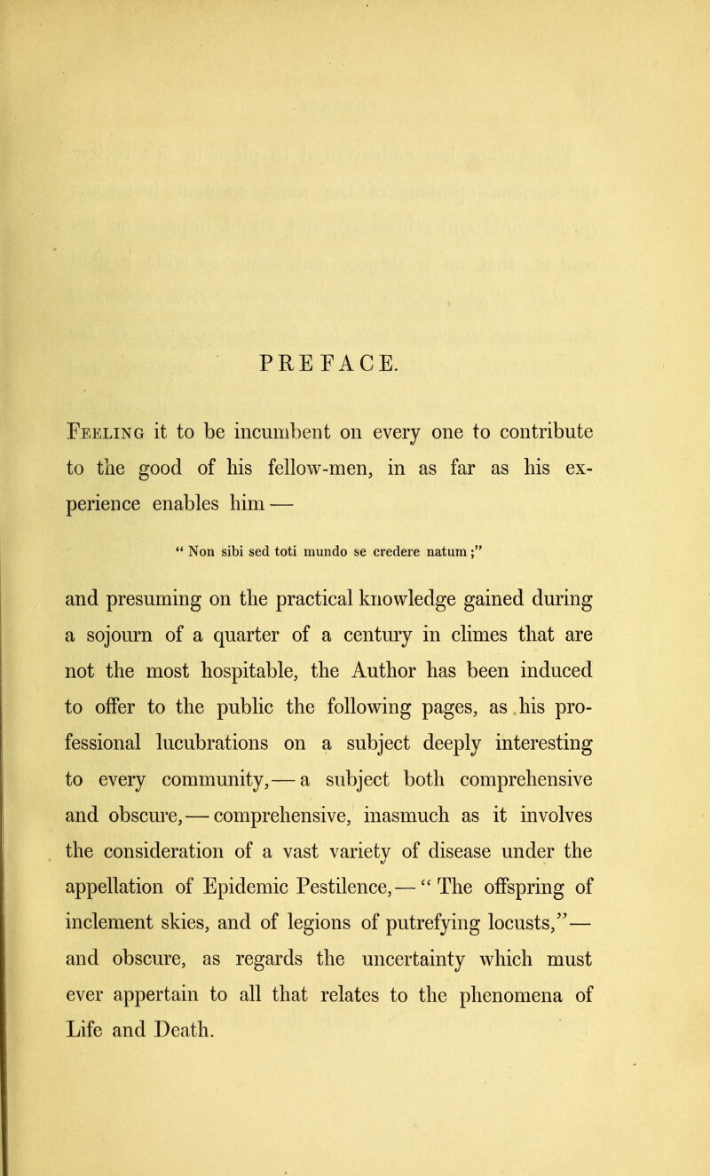 PREFACE. Feeling it to be incumbent on every one to contribute to the good of his fellow-men, in as far as his ex- perience enables him — ** Non sibi sed toti mundo se credere natum and presuming on the practical knowledge gained during a sojourn of a quarter of a century in climes that are not the most hospitable, the Author has been induced to offer to the public the following pages, as his pro- fessional lucubrations on a subject deeply interesting to every community,— a subject both comprehensive and obscure, — comprehensive, inasmuch as it involves the consideration of a vast variety of disease under the appellation of Epidemic Pestilence,— The offspring of inclement skies, and of legions of putrefying locusts,— and obscure, as regards the uncertainty which must ever appertain to all that relates to the phenomena of Life and Death.