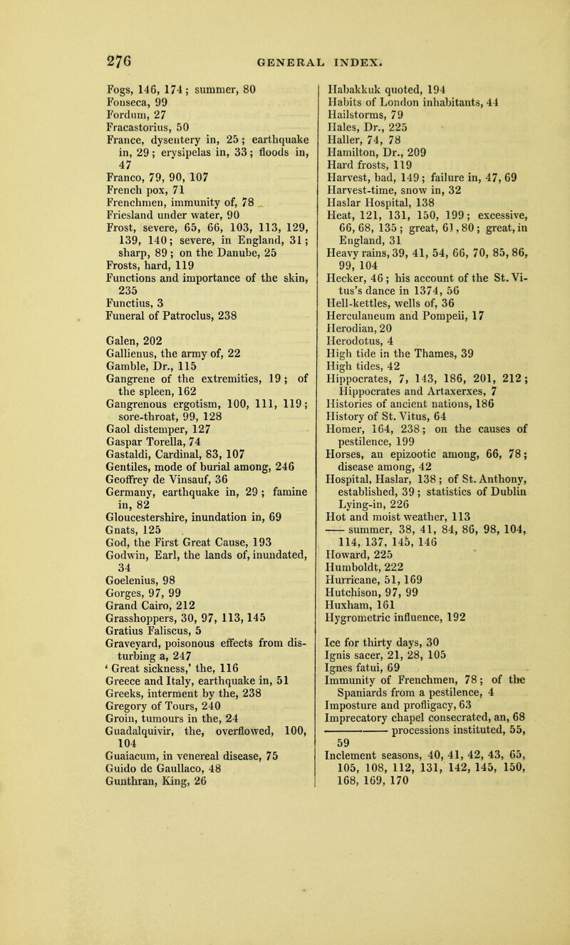 Fogs, 146, 174; summer, 80 Foiiseca, 99 Ford am, 27 Fracastorius, 50 France, dysentery in, 25 ; earthquake in, 29; erysipelas in, 33; floods in, 47 Franco, 79, 90, 107 French pox, 71 Frenchmen, immunity of, 78 Friesland under water, 90 Frost, severe, 65, 66, 103, 113, 129, 139, 140; severe, in England, 31; sharp, 89 ; on the Danube, 25 Frosts, hard, 119 Functions and importance of the skin, 235 Functius, 3 Funeral of Patroclus, 238 Galen, 202 Gallienus, the army of, 22 Gamble, Dr., 115 Gangrene of the extremities, 19; of the spleen, 162 Gangrenous ergotism, 100, 111, 119; sore-throat, 99, 128 Gaol distemper, 127 Gaspar Torella, 74 Gastaldi, Cardinal, 83, 107 Gentiles, mode of burial among, 246 Geoffrey de Vinsauf, 36 Germany, earthquake in, 29 ; famine in, 82 Gloucestershire, inundation in, 69 Gnats, 125 God, the First Great Cause, 193 Godwin, Earl, the lands of, inundated, 34 Goelenius, 98 Gorges, 97, 99 Grand Cairo, 212 Grasshoppers, 30, 97, 113,145 Gratius Faliscus, 5 Graveyard, poisonous effects from dis- turbing a, 247 * Great sickness,' the, 116 Greece and Italy, earthquake in, 51 Greeks, interment by the, 238 Gregory of Tours, 240 Groin, tumours in the, 24 Guadalquivir, the, overflowed, 100, 104 Guaiacura, in venereal disease, 75 Guido de GauUaco, 48 Gunthran, King, 26 Habakkuk quoted, 194 Habits of London inhabitants, 44 Hailstorms, 79 Hales, Dr., 225 Haller, 74, 78 Hamilton, Dr., 209 Hard frosts, 119 Harvest, bad, 149 ; failure in, 47, 69 Harvest-time, snow in, 32 Haslar Hospital, 138 Heat, 121, 131, 150, 199; excessive, 66,68, 135; great, 61,80; great, in England, 31 Heavy rains, 39, 41, 54, 66, 70, 85, 86, 99, 104 Hecker, 46 ; his account of the St. Vi- tus's dance in 1374, 56 Hell-kettles, wells of, 36 Herculaneum and Pompeii, 17 Herodian, 20 Herodotus, 4 High tide in the Thames, 39 High tides, 42 Hippocrates, 7, 143, 186, 201, 212 ; Hippocrates and Artaxerxes, 7 Histories of ancient nations, 186 History of St. Vitus, 64 Homer, 164, 238; on the causes of pestilence, 199 Horses, an epizootic among, 66, 78; disease among, 42 Hospital, Haslar, 138 ; of St. Anthony, established, 39 ; statistics of Dublin Lying-in, 226 Hot and moist weather, 113 summer, 38, 41, 84, 86, 98, 104, 114, 137, 145, 146 Howard, 225 Humboldt, 222 Hurricane, 51,169 Hutchison, 97, 99 Huxham, 161 Hygrometric influence, 192 Ice for thirty days, 30 Ignis sacer, 21, 28, 105 Ignes fatui, 69 Immunity of Frenchmen, 78; of the Spaniards from a pestilence, 4 Imposture and profligacy, 63 Imprecatory chapel consecrated, an, 68 processions instituted, 55, 59 Inclement seasons, 40, 41, 42, 43, 65, 105, 108, 112, 131, 142, 145, 150, 168, 169, 170