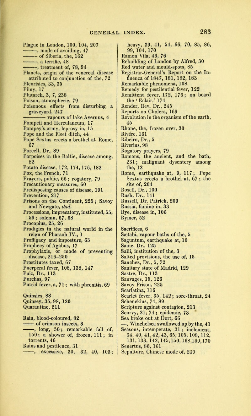 Plague in London, 100, 104, 207 , mode of avoiding, 47 of Siberia, the, 162 , a terrific, 48 , treatment of, 78, 94 Planets, origin of the venereal disease attributed to conjunction of the, 72 Pleurisies, 33, 35 Pliny, 17 Plutarch, 3, 7, 238 Poison, atmospheric, 79 Poisonous effects from disturbing a graveyard, 247 vapours of lake Avernus, 4 Pompeii and Herculaneum, 17 Porapey's army, leprosy in, 15 Pope and the Fleet ditch, 44 Pope Sextus erects a brothel at Rome, 67 Porcell, Dr., 89 Porpoises in the Baltic, disease among, 82 Potato disease, 172, 174,176, 182 Pox, the French, 71 Prayers, public, 66 ; rogatory, 79 Precautionary measures, 60 Predisposing causes of disease, 191 Prevention, 217 Prisons on the Continent, 225 ; Savoy and Newgate, ibid. Processions, imprecatory, instituted, 55, 59 ; solemn, 67, 68 Procopius, 25, 26 Prodigies in the natural world in the reign of Pharaoh IV., 1 Profligacy and imposture, 63 Prophecy of Agabus, 17 Prophylaxis, or mode of preventing disease, 216-250 Prostitutes taxed, 67 Puerperal fever, 108, 138, 147 Puiz, Dr., 113 Purchas, 97 Putrid fever, a, 71; with phrenitis, 69 Quinsies, 88 Quinsey, 35, 98, 120 Quarantine, 211 Rain, blood-coloured, 82 of crimson insects, 3 , long, 50 ; remarkable fall of, 150; a shower of, frozen, 111; in torrents, 46 Rains and pestilence, 31 , excessive, 30, 32, 40, 103; heavy, 39, 41, 54, 66, 70, 85, 86, 99, 104, 170 Ramon Vila, 46, 76 Rebuilding of London by Alfred, 30 Red water and mould-spots, 85 Registrar-General's Report on the In- fluenza of 1847, 181, 182, 183 Remarkable i)henomena, 108 Remedy for pestilential fever, 122 Remittent fever, 172, 176 ; on board the ' Eclair,' 174 Render, Rev. Dr., 245 Reports on Cholera, 169 Revolution in the organism of the earth, 45 Rhone, the, frozen over, 30 Rivere, 161 Ribeiro, Dr., 5 Riverius, 98 Rogatory prayers, 79 Romans, the ancient, and the bath, 231; malignant dysentery among the, 12 Rome, earthquake at, 9, 117; Pope Sextus erects a brothel at, 67 ; the site of, 204 Rosell, Dr., 100 Rush, Dr., 141 Russell, Dr. Patrick, 209 Russia, famine in, 33 Rye, disease in, 106 Rymer, 52 Sacrifices, 6 Ssetabi, vapour baths of the, 5 Saguntum, earthquake at, 10 Saine, Dr., 125 Salii, institution of the, 3 Salted provisions, the use of, 15 Sanchez, Dr., 5, 72 Sanitary state of Madrid, 129 Sastre, Dr., 113 Sauvages, 15, 126 Savoy Prison, 225 Scarlatina, 116 Scarlet fever, 35, 142; sore-throat, 24 Schenckius, 74, 89 Scripture against contagion, 213 Scurvy, 21, 74 ; epidemic, 73 Sea broke out at Dort, 66 —, Winchelsea swallowed up by the, 41 Seasons, intemperate, 31; inclement, 34, 40, 41,42, 43, 65, 105, 108, 112, 131,133, 142,145,150,168,169,170 Senertus, 86, 161 Sepulture, Chinese mode of, 239