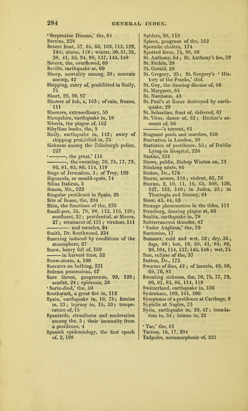 ' Serpentine Disease/ the, 84 Servius, 238 Severe frost, 37, 65, 66, 103, 113,129, 140; storm, 118; winter, 30, 31,35, 38, 41, 55, 94, 98, 137, 145,148 Severn, the, overflow^ed, 69 Seville, earthquake at, 60 Sheep, mortality among, 38; murrain among, 42 Shipping, entry of, prohibited in Sicily, 75 Short, 29, 30, 97 Shower of fish, a, 163 ; of rain, frozen, 111 Showers, extraordinary, 59 Shropshire, earthquake in, 18 Siberia, the plague of, 162 Sibylline books, the, 9 Sicily, earthquake in, 142; entry of shipping prohibited in, 75 Sickness among the Edinburgh police, 227 * , the great,' 116 , the sweating, 70, 75, 77, 79, 80, 81, 83, 86, 114, 119 Siege of Jerusalem, 3 ; of Troy, 199 Signacula, or mould-spots, 74 Silius Italicus, 5 Simon, Mr., 222 Singular pestilence in Spain, 25 Site of Rome, the, 204 Skin, the functions of the, 235 Small-pox, 35, 78, 98, 112, 116, 120; confluent, 22 ; pestilential, at Mecca, 27 ; treatment of, 131; virulent, 111 and measles, 24 Smith, Dr. Southwood, 234 Sneezing induced by conditions of the atmosphere, 27 Snow, heavy fall of, 169 in harvest time, 32 Snow-storm, a, 100 Socrates on bathing, 231 Solemn processions, 67 Sore throat, gangrenous, 99, 128; scarlet, 24 ; epidemic, 30 * Sorte-diod,' the, 50 Southwark, a great fire in, 112 Spain, earthquake in, 10, 75; famine in, 23 ; leprosy in, 15, 33; tempe- rature of, 15 Spaniards, cleanliness and moderation among the, 5 ; their immunity from a pestilence, 4 Spanish epidemiology, the first epoch of, 2, 198 Spiders, 98, 119 Spleen, gangrene of the, 162 Sporadic cholera, 174 Spotted fever, 75, 80, 88 St. Anthony, 64 ; St. Anthony's fire, 39 St. Fechin, 28 St. Gerald, 28 St. Gregory, 25 ; St. Gregory's ' His- tory of the Franks,' ibid. St. Guy, the dancing disease of, 56 St. Margaret, 64 St. Narcissus, 43 St. Paul's at Rome destroyed by earth- quake, 29 St. Sebastian, feast of, deferred, 67 St. Vitus, dance of, 32 ; Hecker's ac- count of, 56 's torrent, 81 Stagnant pools and marshes, 150 Starvation in London, 38 Statistics of pestilence, 53 ; of Dublin Lying-in Hospital, 226 Statins, 231 Stews, pubhc. Bishop Winton on, 73 Stinking mists, 86 Stokes, Dr., 176 Storm, severe, 118 ; violent, 61, 76 Storms, 2, 10, 11, 16, 65, 108, 120, 127, 133, 140; in Judea, 23; in Thuringia and Saxony, 81 Stow, 43, 44, 53 Strange phenomenon in the tides. 111 Strasburg, dancing plague at, 63 Suabia, earthquake in, 78 Subterraneous thunder, 47 * Sudor Anglicus,' the, 70 Suetonius, 17 Summer, cold and wet, 32 ; dry, 35; fogs, 80 ; hot, 18, 38, 41, 84, 86, 98,104,114, 137,145,146 ; wet, 75 Sun, eclipse of the, 37 Sutton, Dr., 173 Swarms of flies, 42 ; of locusts, 46, 68, 69, 76, 81 Sweating sickness, the, 70, 75, 77, 79, 80, 81, 83, 86, 114, 119 Switzerland, earthquake in, 136 Sydenham, 109, 161, 206 Symptoms of a pestilence at Carthage, 8 Syphilis at Naples, 73 Syria, earthquake in, 29, 47; inunda- tion in, 34 ; loimos in, 21 ' Tac,' the, 61 Tacitus, 16, 17, 204 Tadpoles, metamorphosis of, 221