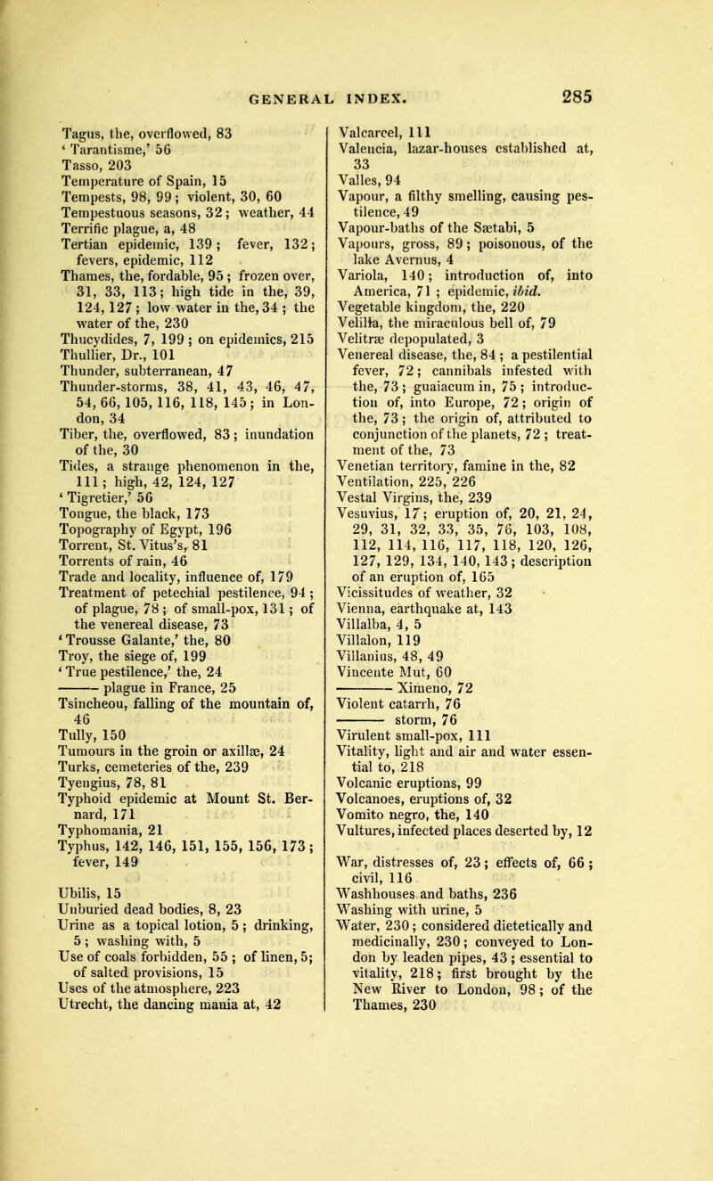 Tagus, tlie, overflowed, 83 ' Tarantisme,' 56 Tasso, 203 Temperature of Spain, 15 Tempests, 98, 99 ; violent, 30, 60 Tempestuous seasons, 32; weather, 44 Terrific plague, a, 48 Tertian epidemic, 139 ; fever, 132; fevers, epidemic, 112 Thames, the, fordable, 95 ; frozen over, 31, 33, 113; high tide in the, 39, 124,127 ; low water in the, 34 ; the water of the, 230 Thucydides, 7, 199 ; on epidemics, 215 Thullier, Dr., 101 Thunder, subterranean, 47 Thunder-storms, 38, 41, 43, 46, 47, 54, 66, 105, 116, 118, 145 ; in Lon- don, 34 Tiber, the, overflowed, 83; inundation of the, 30 Tides, a strange phenomenon in the, 111; high, 42, 124, 127 * Tigretier,' 56 Tongue, the black, 173 Topography of Egypt, 196 Torrent, St. Vitus's, 81 Torrents of rain, 46 Trade and locality, influence of, 179 Treatment of petechial pestilence, 94 ; of plague, 78 ; of small-pox, 131; of the venereal disease, 73 ' Trousse Galante,' the, 80 Troy, the siege of, 199 * True pestilence,' the, 24 plague in France, 25 Tsincheou, falling of the mountain of, 46 Tully, 150 Tumours in the groin or axillae, 24 Turks, cemeteries of the, 239 Tyengius, 78, 81 Typhoid epidemic at Mount St. Ber- nard, 171 Typhomania, 21 Typhus, 142, 146, 151, 155, 156, 173; fever, 149 Ubilis, 15 Unburied dead bodies, 8, 23 Urine as a topical lotion, 5 ; drinking, 5 ; washing with, 5 Use of coals forbidden, 55 ; of linen, 5; of salted provisions, 15 Uses of the atmosphere, 223 Utrecht, the dancing mania at, 42 Valcarcel, 111 Valencia, lazar-houses established at, 33 Valles, 94 Vapour, a filthy smelling, causing pes- tilence, 49 Vapour-baths of the Saitabi, 5 Vapours, gross, 89; poisonous, of the lake Avernus, 4 Variola, 140; introduction of, into America, 71 ; epidemic, Vegetable kingdom, the, 220 VeHlki, the miraculous bell of, 79 Velitrse depopulated, 3 Venereal disease, the, 84 ; a pestilential fever, 72; cannibals infested with the, 73 ; guaiacum in, 75 ; introduc- tion of, into Europe, 72 ; origin of the, 73; the origin of, attributed to conjunction of the planets, 72 ; treat- ment of the, 73 Venetian territory, famine in the, 82 Ventilation, 225,* 226 Vestal Virgins, the, 239 Vesuvius, 17 ; eruption of, 20, 21, 24, 29, 31, 32, 33, 35, 76, 103, 108, 112, 114, 116, 117, 118, 120, 126, 127, 129, 134, 140, 143; description of an eruption of, 165 Vicissitudes of weather, 32 Vienna, earthquake at, 143 Villalba, 4, 5 Villalon, 119 Viilanius, 48, 49 Vinceute Mut, 60 Ximeno, 72 Violent catarrh, 76 storm, 76 Virulent small-pox, 111 Vitality, light and air and water essen- tial to, 218 Volcanic eruptions, 99 Volcanoes, eruptions of, 32 Vomito negro, the, 140 Vultures, infected places deserted by, 12 War, distresses of, 23; effects of, 66 ; civil, 116 W^ashhouses and baths, 236 Washing with urine, 5 Water, 230; considered dietetically and medicinally, 230; conveyed to Lon- don by leaden pipes, 43 ; essential to vitality, 218; first brought by the New River to London, 98; of the Thames, 230