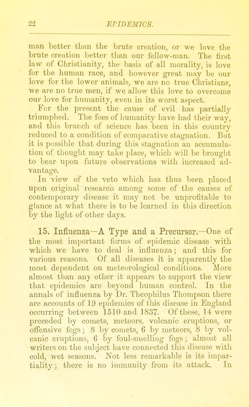 man better than the brute creation, or we love the brute creation better tlian our fellow-man. The first law of Christianity, the basis of all morality, is love for the human race, and however great may be our love for the lower animals, we are no true Christians, we are no true men, if we allow this love to overcome our love for humanity, even in its worst aspect. For the present the cause of evil has partially triumphed. The foes of humanity have had their way, and this branch of science has been in this country reduced to a condition of comparative stagnation. But it is possible that during this stagnation an accumula- tion of thought may take place, which will be brought to bear upon future observations with increased ad- vantage. In view of the veto which has thus been placed upon oi'iginal research among some of the causes of contemporary disease it may not be unprofitable to glance at what there is to be learned in tLis direction by the light of other days. 15. Influenza—A Type and a Precursor.—One of the most important forms of epidemic disease with which we have to deal is influenza; and this for various reasons. Of all diseases it is apparently the most dependent on meteorological conditions. More almost tlian an}' other it appears to support the view that epidemics are bej^ond human control. In the annals of influenza by Dr. Theophilus Thompson there are accounts of 19 epidemics of this disease in England occurring between 1510 and 1837. Of these, 14 were preceded by comets, meteors, volcanic eruptions, or ofi'ensive fogs; 8 by comets, 6 by meteors, 8 by vol- canic eruptions, 6 by foul-smelling fogs; almost all writers on the subject have connected this disease witli cold, wet seasons. Not less remarkable is its impar- tiality ; there is no immunity from its attack. In