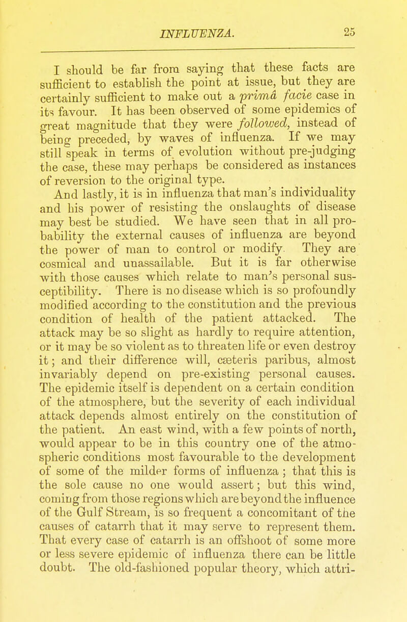 I should be far from saying that these facts are siafficient to establish the point at issue^ but they are certainly sufficient to make out a prima facie case in its favour. It has been observed of some epidemics of great magnitude that tbey were followed, instead of being preceded, by waves of influenza. If we may still speak in terms of evolution without pre-judging the case, these may perhaps be considered as instances of reversion to the original type. And lastly, it is in influenza that man's individuality and his power of resisting the onslaughts of disease may best be studied. We have seen that in all pro- bability the external causes of influenza are beyond the power of man to control or modify. They are cosmical and unassailable. But it is far otherwise with those causes which relate to man^s personal sus- ceptibility. There is no disease which is so profoundly modified according to the constitution and the previous condition of health of the patient attacked. The attack may be so slight as hardly to require attention, or it may be so violent as to threaten life or even destroy it; and their diflerence will, cseteris paribus, almost invariably depend on pre-existing personal causes. The epidemic itself is dependent on a certain condition of the atmosphere, but the severity of each individual attack depends almost entirely on the constitution of the patient. An east wind, with a few points of north, would appear to be in this country one of the atmo- spheric conditions most favourable to the development of some of the milder forms of influenza ; that this is the sole cause no one would assert; but this wind, coming from those regions which are beyond the influence of the Gulf Stream, is so frequent a concomitant of the causes of catarrh that it may serve to represent them. That every case of catarrli is an offshoot of some more or less severe epidemic of influenza there can be little doubt. The old-fashioned popular theory, which attri-