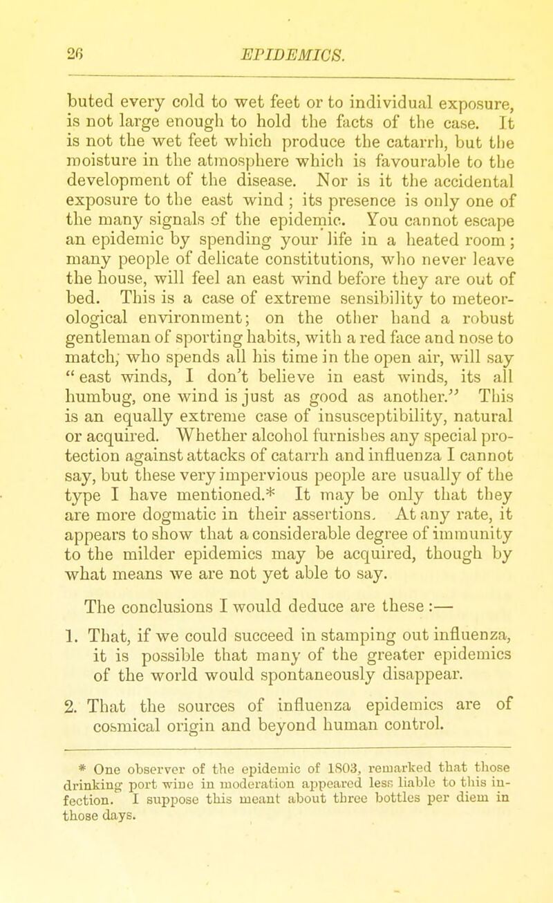 buted every cold to wet feet or to individual exposure, is not large enough to hold the facts of the case. It is not the wet feet which produce the catarrh, but the moisture in the atmosphere which is favourable to tlje development of the disease. Nor is it the accidental exposure to the east wind ; its presence is only one of the many signals of the epidemic. You cannot escape an epidemic by spending your life in a heated room; many people of delicate constitutions, wlio never leave the house, will feel an east wind before they are out of bed. This is a case of extreme sensibility to meteor- ological environment; on the other hand a robust gentleman of sporting habits, with a red face and nose to match; who spends all his time in the open air, will say  east winds, I don't believe in east winds, its all humbug, one wind is just as good as another. This is an equally extreme case of insusceptibility, natural or acquired. Whether alcohol furnishes any special pro- tection against attacks of catarrh and influenza I cannot say, but these very impervious people are usually of the type I have mentioned.* It may be only that they are more dogmatic in their assertions. At any rate, it appears to show that a considerable degree of immunity to the milder epidemics may be acquired, though by what means we are not yet able to say. The conclusions I would deduce are these :— 1. That, if we could succeed in stamping out influenza, it is possible that many of the greater epidemics of the world would spontaneously disappear. 2. That the sources of influenza epidemics are of cosmical origin and beyond human control. * One observer of the epidemic of 1S03, remarked that those drinking port wine in luoderation ajspearcd lesr, liable to this in- fection. I suppose this meant about three bottles per diem in those days.