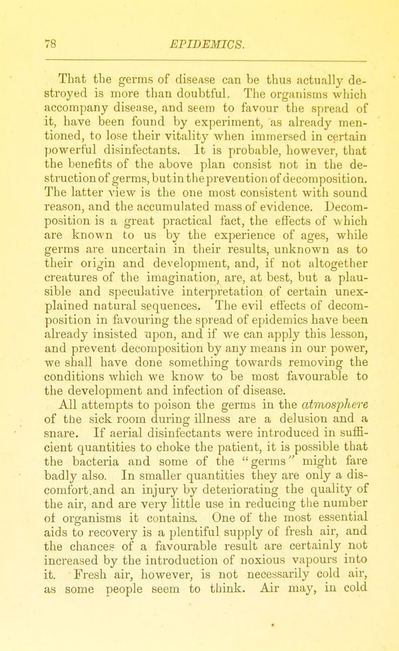 That the germs of disease can be thus actually de- stroyed is more than doubtful. The organisms which accompany disease, and seem to favour the spread of it, have been found by experiment, as already men- tioned, to lose their vitality when immersed in certain powerful disinfectants. It is probable, however, that the benefits of the above plan consist not in the de- struction of germs, butin the prevention of decomposition. The latter view is the one most consistent with sound reason, and the accumulated mass of evidence. Decom- position is a great practical fact, the effects of which are known to us by the experience of ages, while germs are uncertain in their results, unknown as to their origin and development, and, if not altogether creatures of the imagination, are, at best, but a plau- sible and speculative interpretation of certain unex- plained natural sequences. The evil effects of decom- position in favouring the spread of epidemics have been already insisted upon, and if we can apply this lesson, and prevent decomposition by any means in our power, we shall have done something towards removing the conditions which we know to be most favourable to the development and infection of disease. All attempts to poison the germs in the atmosphere of the sick room during illness are a delusion and a snare. If aerial disinfectants were introduced in suflB.- cient quantities to choke the patient, it is possible that the bacteria and some of the germs might fare badly also. In smaller quantities they are only a dis- comfort, and an injury by deteriorating the quality of the air, and are very little use in reducing the number of organisms it contains. One of the most essential aids to recovery is a plentiful supply of fresh air, and the chance? of a favourable result are certainly not increased by the introduction of noxious vapours into it. Fresh air, however, is not necessarily cold air, as some people seem to think. Air may, iu cold