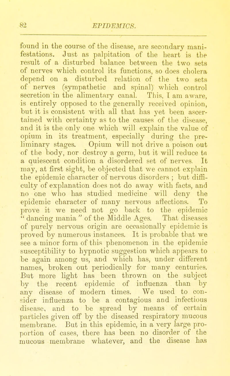 found in the course of the disease, are secondary mani- festations. Just as palpitation of the heart is the result of a disturbed balance between the two sets of nerves which control its functions, so does cholera depend on a disturbed relation of the two sets of nerves (sympathetic and spinal) which control secretion in the alimentary canal. Tin's, T am aware, is entirely opposed to the {generally received opinion, but it is consistent with all that has yet been ascer- tained with certainty as to the causes of the disease, and it is the only one which will explain the value of opium in its treatment, especially during the pre- liminary stages. Opium will not drive a poison out of the body, nor destroy a germ, but it will reduce tfi a Quiescent condition a disordered set of nerves. It may, at first sight, be objected that we cannot explain the epidemic character of nervous disorders ; but diffi- culty of explanation df)es not do away with facts, and no one who has studied medicine will deny the epidemic character of many nervous affections. To prove it we need not go back to the epidemic  dancing mania  of the Middle Ages. That diseases of purely nervous origin are occasionally epidemic is proved by numerous instances. It is probable that we see a minor form of this phenomenon in the epidemic susceptibility to hjrpnotic suggestion which appears to be again among us, and which has, under different names, broken out periodically for many centuries. But more light has been thrown on the subject by the recent epidemic of influenza than hj any disease of modern times. We used to con- sider influenza to be a contagious and infectious disea.se, and to be spread by means of certain particles given off by the diseased respiratory mucous membi-ane. But in this epidemic, in a very large pro- portion of cases, there has been no disorder of the mucous membrane whatever, and the disease has