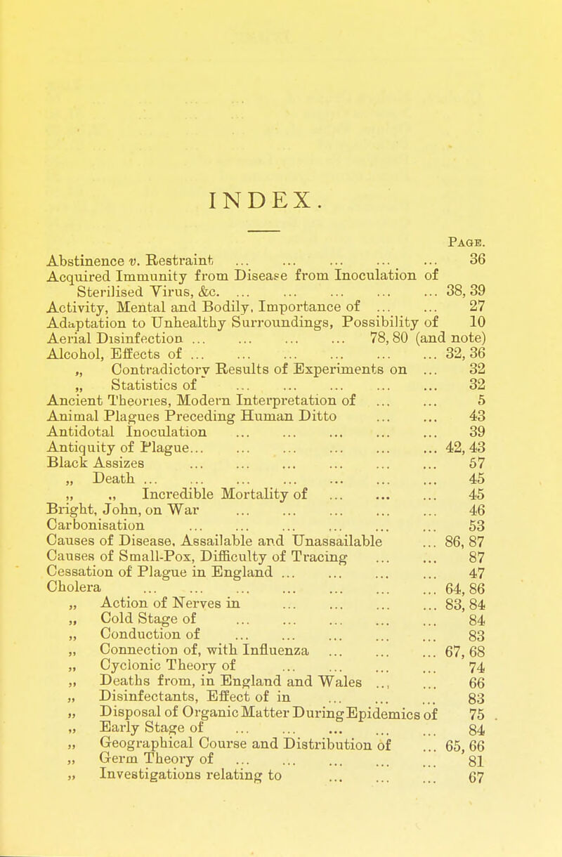 INDEX. Page. Abstinence v. Restraint ... ... ... ... ... 36 Acquired Immunity from Disease from Inoculation of Sterilised Virus, &c 38, 39 Activity, Mental and Bodily, Importance of 27 Adaptation to Unhealthy Surroundings, Possibility of 10 Aerial Disinfection 78, 80 (and note) Alcohol, Efeects of 32, 36 „ Contradictory Results of Experiments on ... 32 „ Statistics of ... ... ... ... ... 32 Ancient Theories, Modern Interpretation of ... ... 5 Animal Plagues Preceding Human Ditto ... ... 43 Antidotal Inoculation ... ... ... ... ... 39 Antiquity of Plague 42, 43 Black Assizes ... ... ... ... ... ... 57 „ Death 45 „ ., Incredible Mortality of ... ... ... 45 Bi-ight, John, on War 46 Carbonisation ... ... ... ... ... ... 53 Causes of Disease, Assailable and Unassailable ... 86, 87 Causes of Small-Pox, Difficulty of Ti-acing 87 Cessation of Plague in England ... ... ... ... 47 Cholera 64,86 „ Action of Nerves in 83, 84 „ Cold Stage of 84 „ Conduction of ... ... ... ... ... 83 „ Connection of, with Influenza 67, 68 „ Cyclonic Theory of ... ... ... ... 74 „ Deaths from, in England and Wales 66 „ Disinfectants, Effect of in ... ... ... 83 „ Disposal of Organic Matter During Epidemics of 75 „ Early Stage of ... ... ... ... ... 84 „ Geographical Course and Distribution of ... 65, 66 „ Germ Theory of 81 „ Investigations relating to ... ... ... 67