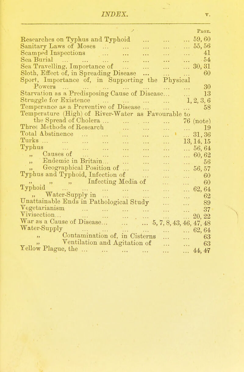 Page. Researches on Typkiis and Typhoid ... ... ... 59, 60 Sanitary Laws of Moses ... ... ... ... ... 55, 56 Scamped Inspections ... ... ... ... ... 41 Sea Burial ... ... ... ... ... ... ... 54 Sea Travelling, Importance of 30, 31 Sloth, Effect of, in Spreading Disease 60 Sport, Importance of, in Supporting the Physical Powers 30 Starvation as a Predisposing Cause of Disease... ... 13 Struggle for Existence ... ... ... ... 1,2,3,6 Temperance as a Preventive of Disease ... ... ... 58 Temperatui-e (High) of River-Water as Favourable to the Spread of Cholera 76 (note) Three Methods of Research ... 19 Total A.bstinence > . 31,36 Turks 13,14! 15 Typhus 56,64 Causes of 60, 62 „ Endemic in Britain... ... ... ... ... 56 „ Geographical Position of 56, 57 Typhus and Typhoid, Infection of 60 „ „ „ Infecting Media of 60 Typhoid 62,64 „ _ Water-Supply in 62 Unattainable Ends in Pathological Study 89 Vegetarianism ... ... ... ... 37 Vivisection... ... ... ... ... .. 20 22 War as a Cause of Disease ' ... 5, 7, 8,43, 46, 47' 48 Water-Supply ... '62^64 „ Contamination of, in Cisterns 63 „ Ventilation and Agitation of 63 Yellow Plague, the 44 47