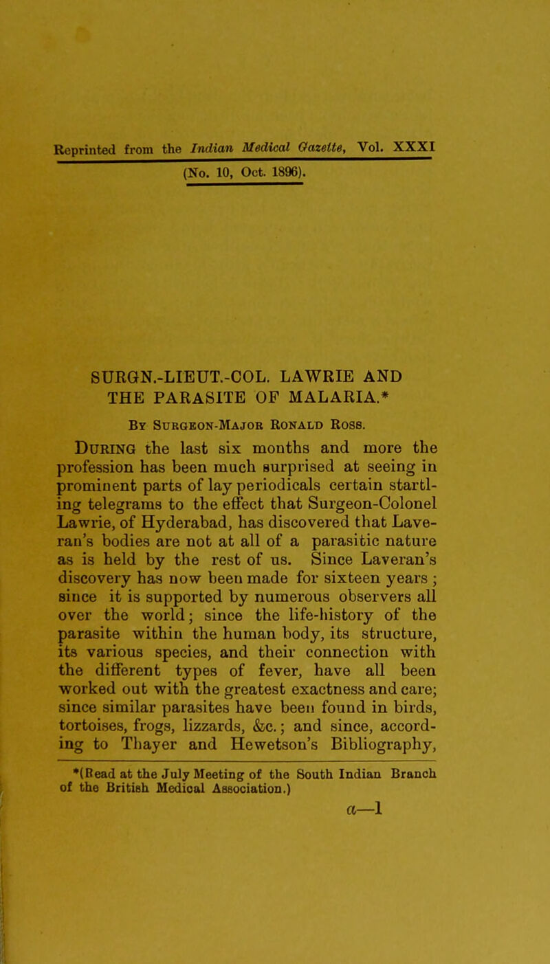 (No. 10, Oct. 1896). SURGN.-LIEUT.-COL. LAWRIE AND THE PARASITE OP MALARIA.* By Surgkon-Majob Ronald Ross. During the last six months and more the profession has been much surprised at seeing in prominent parts of lay periodicals certain startl- ing telegrams to the effect that Surgeon-Colonel Lawrie, of Hyderabad, has discovered that Lave- ran's bodies are not at all of a parasitic nature as is held by the rest of us. Since Laveran's discovery has now been made for sixteen years ; since it is supported by numerous observers all over the world; since the life-liistory of the parasite within the human body, its structure, its various species, and their connection with the different types of fever, have all been worked out with the greatest exactness and care; since similar parasites have been found in birds, tortoises, frogs, lizzards, &c.; and since, accord- ing to Thayer and Hewetson's Bibliography, *(Bead at the July Meeting of the South Indian Branch of the British Medical Association.) a—1