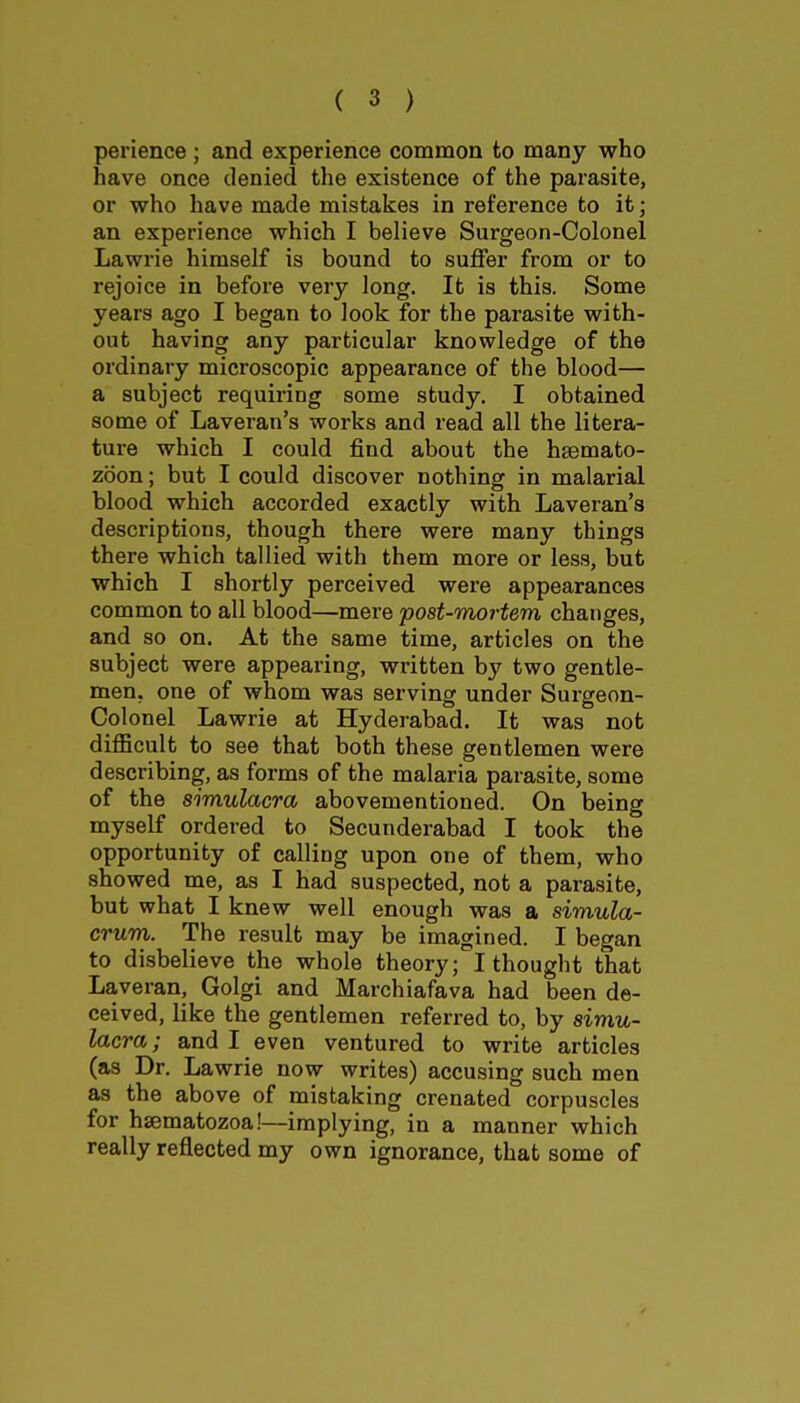 perience ; and experience common to many who have once denied the existence of the parasite, or who have made mistakes in reference to it; an experience which I believe Surgeon-Colonel Lawrie himself is bound to suffer from or to rejoice in before very long. It is this. Some years ago I began to look for the parasite with- out having any particular knowledge of the ordinary microscopic appearance of the blood— a subject requiring some study. I obtained some of Laveran's works and read all the litera- ture which I could find about the hsemato- zoon; but I could discover nothing in malarial blood which accorded exactly with Laveran's descriptions, though there were many things there which tallied with them more or less, but which I shortly perceived were appearances common to all blood—mere 'post-mortem changes, and so on. At the same time, articles on the subject were appearing, written by two gentle- men, one of whom was serving under Surgeon- Colonel Lawrie at Hyderabad. It was not difficult to see that both these gentlemen were describing, as forms of the malaria parasite, some of the simulacra abovementioned. On being myself ordered to Secunderabad I took the opportunity of calling upon one of them, who showed me, as I had suspected, not a parasite, but what I knew well enough was a simula- crum. The result may be imagined. I began to disbelieve the whole theory; I thought that Laveran, Golgi and Marchiafava had been de- ceived, like the gentlemen referred to, by simu- lacra; and I even ventured to write articles (as Dr. Lawrie now writes) accusing such men as the above of mistaking crenated corpuscles for hsematozoa!—implying, in a manner which really reflected my own ignorance, that some of