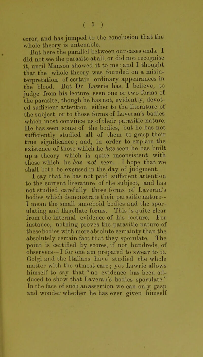 error, and has jumped to the conclusion that the whole theory is untenable. But here the parallel between our cases ends. I did not see the parasite at all, or did not recognise it, until Manson showed it to me ;and I thought that the whole theory was founded on a misin- terpretation of certain ordinary appearances in the blood. But Dr. Lawrie has, I believe, to judge from his lecture, seen one or two forms of the parasite, though he has not, evidently, devot- ed sufficient attention either to the literature of the subject, or to those forms of Laveran's bodies which most convince us of their parasitic nature. He has seen some of the bodies, but he has not sufficiently studied all of them to grasp their true significance; and, in order to explain the existence of those which he has seen he has built up a theory which is quite inconsistent with those which he has not seen. I hope that we shall both be excused in the day of judgment. I say that he has not paid sufficient attention to the current literature of the subject, and has not studied carefully those forms of Laveran's bodies which demonstrate their parasitic nature— I mean the small amoeboid bodies and the spor- ulating and flagellate forms. Tliis is quite clear from the internal evidence of his lecture. For instance, nothing proves the parasitic nature of these bodies with moreabsolute certainty than the absolutely certain fact tlmt they sporulate. The point is certified by scores, if not hundreds, of observers—I for one am prepared to swear to it. Golgi and the Italians have studied the whole matter with the utmost care; yet Lawrie allows himself to say that no evidence has been ad- duced to show that Laveran's bodies sporulate. In the face of such an assertion we can only gasp and wonder whether he has ever given himself I