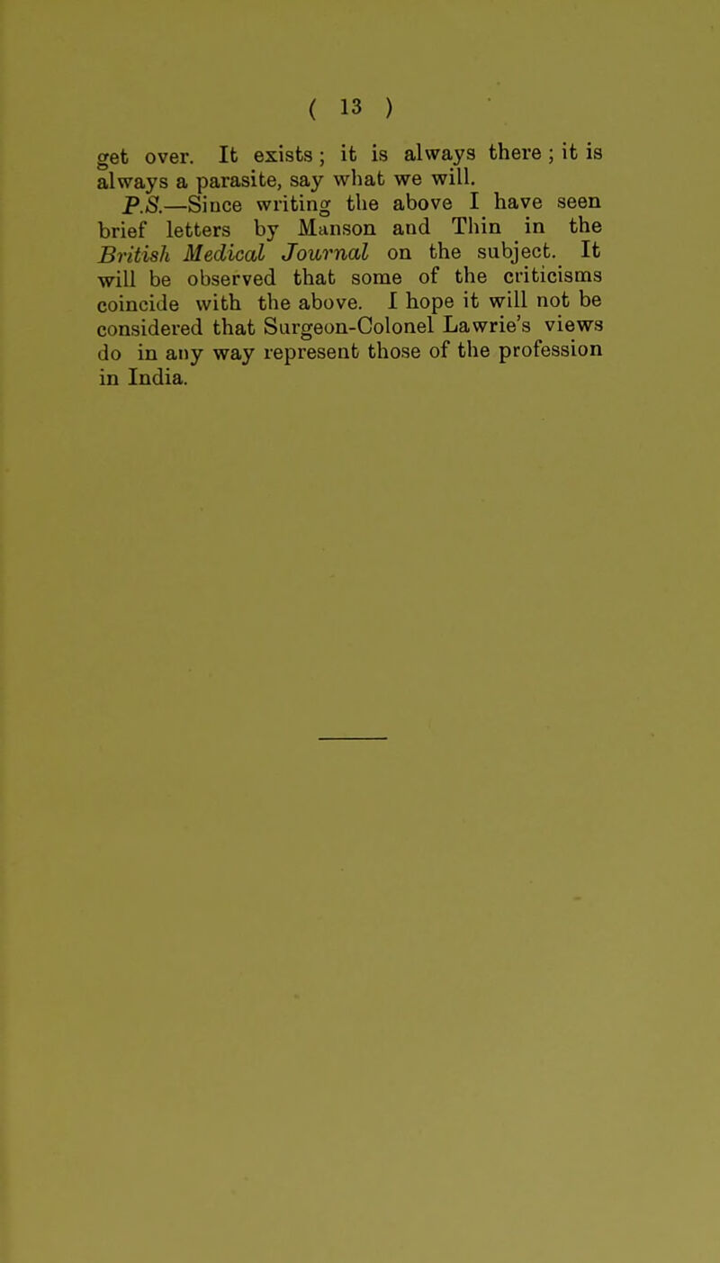 get over. It exists ; it is always there ; it is always a parasite, say what we will. PS.—Siuce writing the above I have seen brief letters by Maiison and Thin in the British Medical Journal on the subject. It will be observed that some of the criticisms coincide with the above. I hope it will not be considered that Surgeon-Colonel Lawrie's views do in any way represent those of the profession in India.