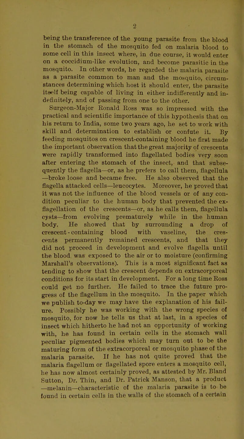 being the transference of the young parasite from the blood in the stomach of the mosquito fed on malaria blood to some cell in this insect where, in due course, it would enter on a coccidium-like evolution, and become parasitic in the mosquito. In other words, he regarded the malaria parasite as a parasite common to man and the mosquito, circum- stances determining which host it should enter, the parasite itself being capable of living in either indifferently and in- definitely, and of passing from one to the other. Surgeon-Major Ronald Ross was so impressed with the practical and scientific importance of this hypothesis that on his return to India, some two years ago, he set to work with skill and determination to establish or confute it. By feeding mosquitos on crescent-containing blood he first made the important observation that the great majority of crescents were rapidly transformed into flagellated bodies very soon after entering the stomach of the insect, and that subse- quently the flagella—or, as he prefers to call them, flagellula —broke loose and became free. He also observed that the flagella attacked cells—leucocytes. Moreover, he proved that it was not the influence of the blood vessels or of any con- dition peculiar to the human body that prevented the ex- flagellation of the crescents—or, as he calls them, flagellula cysts—from evolving prematurely while in the human body. He showed that by surrounding a drop of crescent - containing blood with vaseline, the cres- cents permanently remained crescents, and that they did not proceed in development and evolve flagella until the blood was exposed to the air or to moisture (confirming Marshall's observations). This is a most significant fact as tending to show that the crescent depends on extracorporeal conditions for its start in development. For a long time Ross could get no further. He failed to trace the future pro- gress of the flagellum in the mosquito. In the paper which we publish to-day we may have the explanation of his fail- ure. Possibly he was working with the wrong species of mosquito, for now he tells us that at last, in a species of insect which hitherto he had not an opportunity of working with, he has found in certain cells in the stomach wall peculiar pigmented bodies which may turn out to be the maturing form of the extracorporeal or mosquito phase of the malaria parasite. If he has not quite proved that the malaria flagellum or flagellated spore enters a mosquito cell, he has now almost certainly proved, as attested by Mr. Bland Sutton, Dr. Thin, and Dr. Patrick Manson, that a product —melanin—characteristic of the malaria parasite is to be found in certain cells in the walls of the stomach of a certain