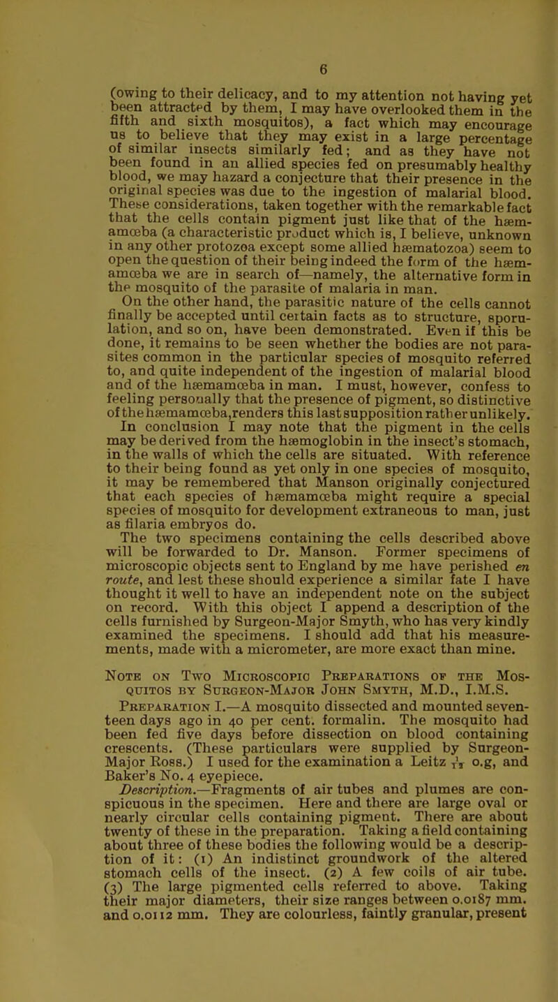 (owing to their delicacy, and to my attention not having yet been attracted by them, I may have overlooked them in the fifth and sixth mosquitos), a fact which may encourage us to believe that they may exist in a large percentage of similar insects similarly fed; and as they have not been found in an allied species fed on presumably healthy blood, we may hazard a conjecture that their presence in the original species was due to the ingestion of malarial blood. Thebe considerations, taken together with the remarkable fact that the cells contain pigment just like that of the haem- amoeba (a characteristic product which is, I believe, unknown in any other protozoa except some allied hsematozoa) seem to open the question of their being indeed the form of the hsem- amceba we are in search of—namely, the alternative form in the mosquito of the parasite of malaria in man. On the other hand, the parasitic nature of the cells cannot finally be accepted until certain facts as to structure, sporu- lation, and so on, have been demonstrated. Even if this be done, it remains to be seen whether the bodies are not para- sites common in the particular species of mosquito referred to, and quite independent of the ingestion of malarial blood and of the hssmamoeba in man. I must, however, confess to fueling personally that the presence of pigment, so distinctive of thehsemamceba.renders this lastsuppositionratherunlikely. In conclusion I may note that the pigment in the cells may be derived from the haemoglobin in the insect's stomach, in the walls of which the cells are situated. With reference to their being found as yet only in one species of mosquito, it may be remembered that Manson originally conjectured that each species of hsemamoeba might require a special species of mosquito for development extraneous to man, just as filaria embryos do. The two specimens containing the cells described above will be forwarded to Dr. Manson. Former specimens of microscopic objects sent to England by me have perished en route, and lest these should experience a similar fate I have thought it well to have an independent note on the subject on record. With this object I append a description of the cells furnished by Surgeon-Major Smyth, who has very kindly examined the specimens. I should add that his measure- ments, made with a micrometer, are more exact than mine. Note on Two Microscopic Preparations of the Mos- quitos by Surgeon-Major John Smyth, M.D., I.M.S. Preparation I.—A mosquito dissected and mounted seven- teen days ago in 40 per cent, formalin. The mosquito had been fed five days before dissection on blood containing crescents. (These particulars were supplied by Surgeon- Major Ross.) I used for the examination a Leitz TV o.g, and Baker's No. 4 eyepiece. Description.—Fragments of air tubes and plumes are con- spicuous in the specimen. Here and there are large oval or nearly circular cells containing pigment. There are about twenty of these in the preparation. Taking a field containing about three of these bodies the following would be a descrip- tion of it: (1) An indistinct groundwork of the altered stomach cells of the insect. (2) A few coils of air tube. (3) The large pigmented cells referred to above. Taking their major diameters, their size ranges between 0.0187 mm. and 0.0112 mm. They are colourless, faintly granular, present