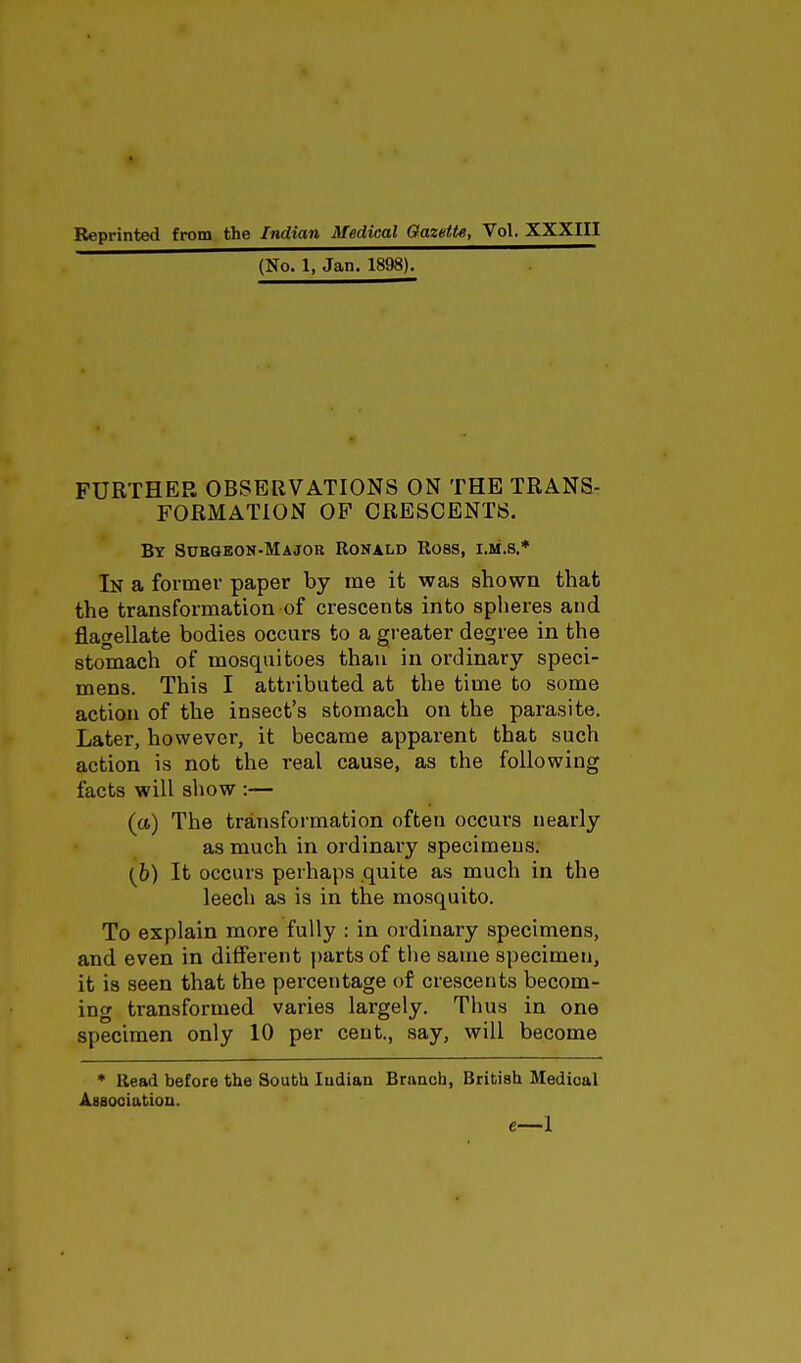 Reprinted from the Indian Medical Gazette, Vol. XXXIII (No. 1, Jan. 1898). FURTHER OBSERVATIONS ON THE TRANS- FORMATION OF CRESCENTS. By Subgeon-Major Ronald Ross, i.ii.s.* In a former paper by me it was shown that the transformation of crescents into spheres and flagellate bodies occurs to a greater degree in the stomach of mosquitoes than in ordinary speci- mens. This I attributed at the time to some action of the insect's stomach on the parasite. Later, however, it became apparent that such action is not the real cause, as the following facts will show :— (a) The transformation often occurs nearly as much in ordinary specimens. (b) It occurs perhaps quite as much in the leech as is in the mosquito. To explain more fully : in ordinary specimens, and even in different parts of the same specimen, it is seen that the percentage of crescents becom- ing transformed varies largely. Thus in one specimen only 10 per cent., say, will become * Read before the South Indian Branch, British Medical Association. e—I