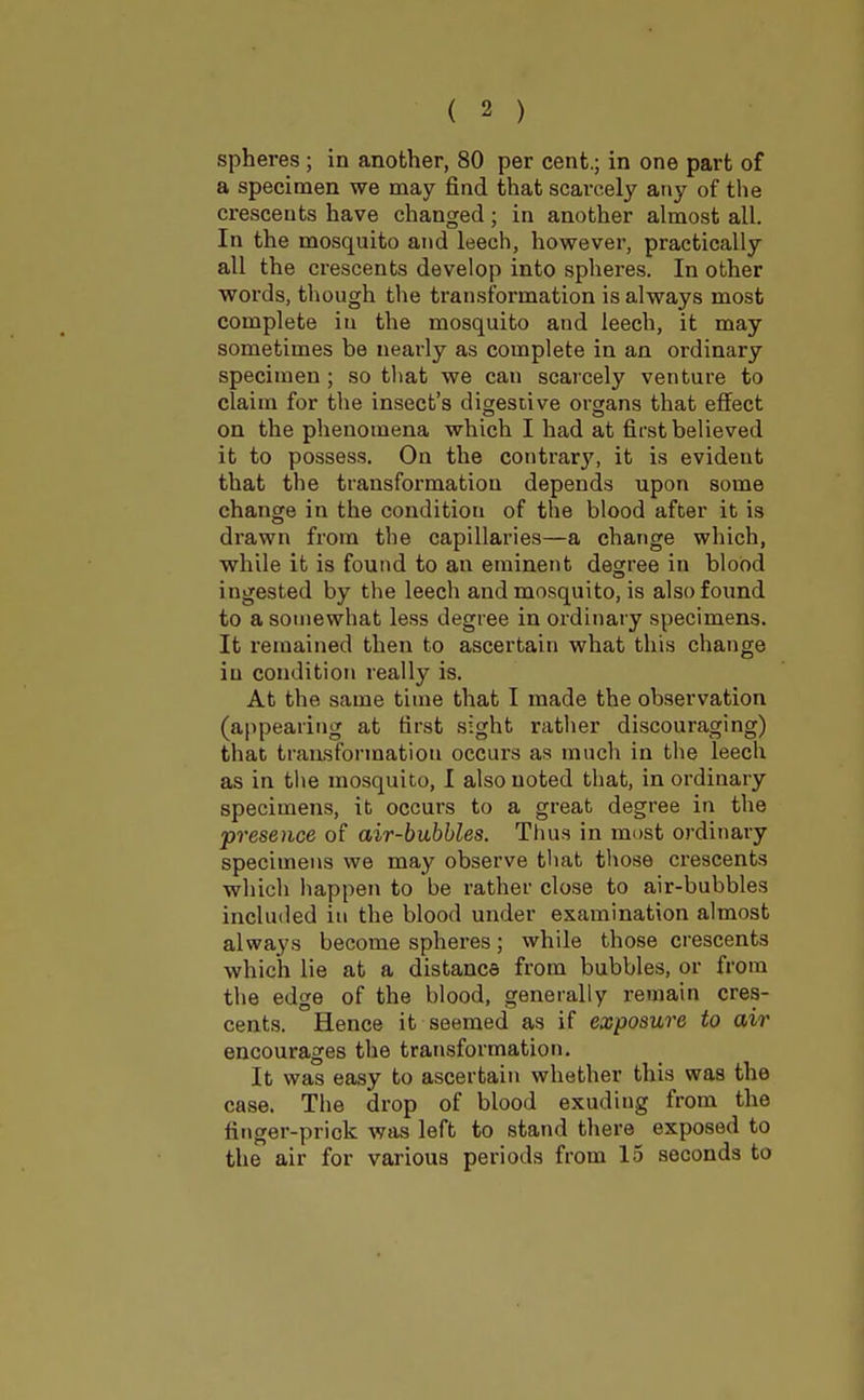 spheres ; in another, 80 per cent.; in one part of a specimen we may find that scarcely any of the crescents have changed; in another almost all. In the mosquito and leech, however, practically all the crescents develop into spheres. In other words, though the transformation is always most complete in the mosquito aud leech, it may sometimes be nearly as complete in an ordinary specimen; so that we can scarcely venture to claim for the insect's digestive organs that effect on the phenomena which I had at first believed it to possess. On the contrary, it is evideut that the transformation depends upon some change in the conditiou of the blood after it is di'awn from the capillaries—a change which, while it is found to an eminent degree in blood ingested by the leech and mosquito, is also found to a somewhat less degree in ordinary specimens. It remained then to ascertain what this change in condition really is. At the same time that I made the observation (appearing at first sight rather discouraging) that transformation occurs as much in the leech as in the mosquito, I also noted that, in ordinary specimens, it occurs to a great degree in the presence of air-bubbles. Thus in most ordinary specimens we may observe that those crescents which happen to be rather close to air-bubbles included in the blood under examination almost always become spheres; while those crescents which lie at a distance from bubbles, or from the edge of the blood, generally remain cres- cents. Hence it seemed as if exposure to air encourages the transformation. It was easy to ascertain whether this was the case. The drop of blood exudiug from the finger-prick was left to stand there exposed to the air for various periods from 15 seconds to