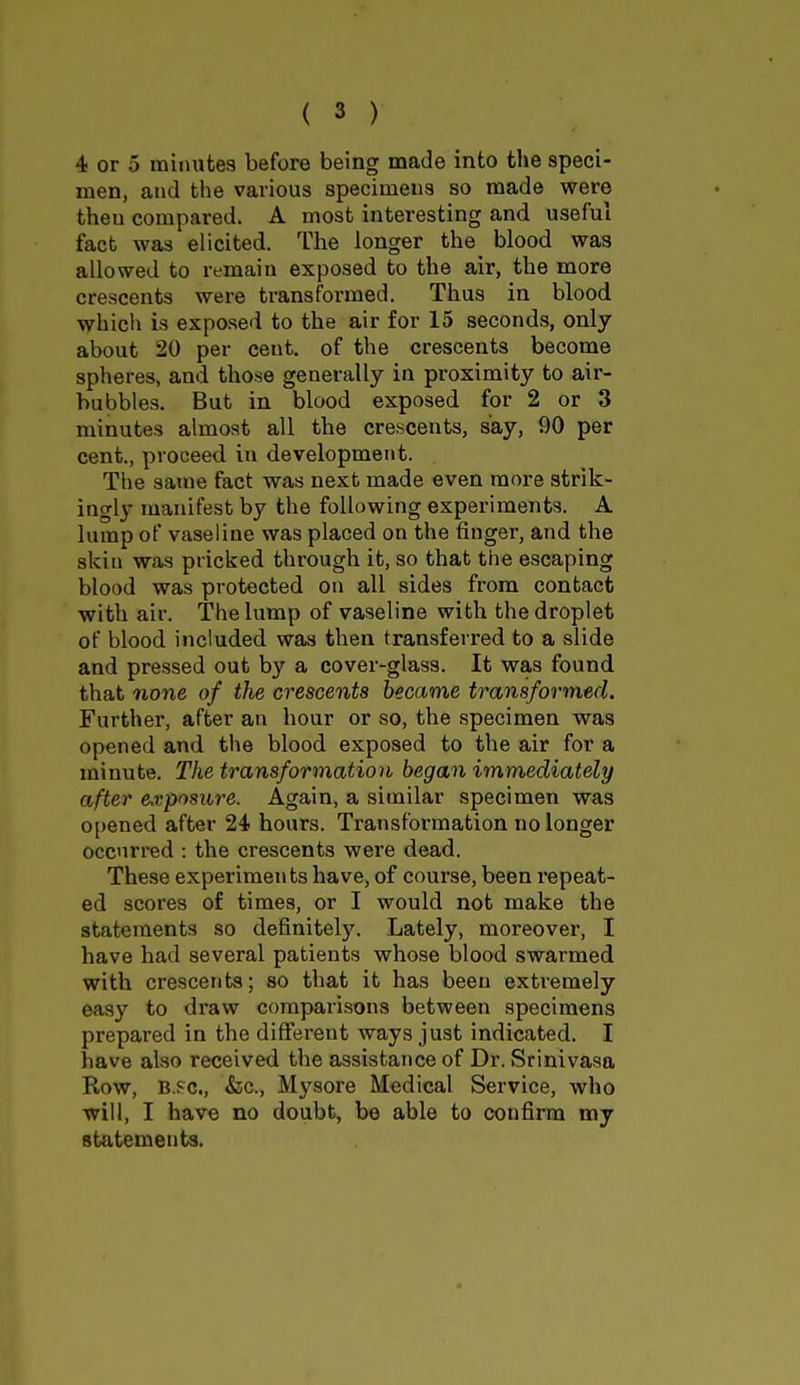 4 or 5 minutes before being made into the speci- men, and the various specimens so made were theu compared. A most interesting and useful fact was elicited. The longer the blood was allowed to remain exposed to the air, the more crescents were transformed. Thus in blood which is exposed to the air for 15 seconds, only about 20 per cent, of the crescents become spheres, and those generally in proximity to air- bubbles. But in blood exposed for 2 or 3 minutes almost all the crescents, say, 90 per cent., proceed in development. The same fact was next made even more strik- ingly manifest by the following experiments. A lump of vaseline was placed on the finger, and the skin was pricked through it, so that the escaping blood was protected on all sides from contact with air. The lump of vaseline with the droplet of blood included was then transferred to a slide and pressed out by a cover-glass. It was found that none of the crescents became transformed. Further, after an hour or so, the specimen was opened and the blood exposed to the air for a minute. The transformation began immediately after exposure. Again, a similar specimen was opened after 24 hours. Transformation no longer occurred : the crescents were dead. These experiments have, of course, been repeat- ed scores of times, or I would not make the statements so definitely. Lately, moreover, I have had several patients whose blood swarmed with crescents; so that it has been extremely easy to draw comparisons between specimens prepared in the different ways just indicated. I have also received the assistance of Dr. Srinivasa Row, b.pc, &c, Mysore Medical Service, who will, I have no doubt, be able to confirm my statements.