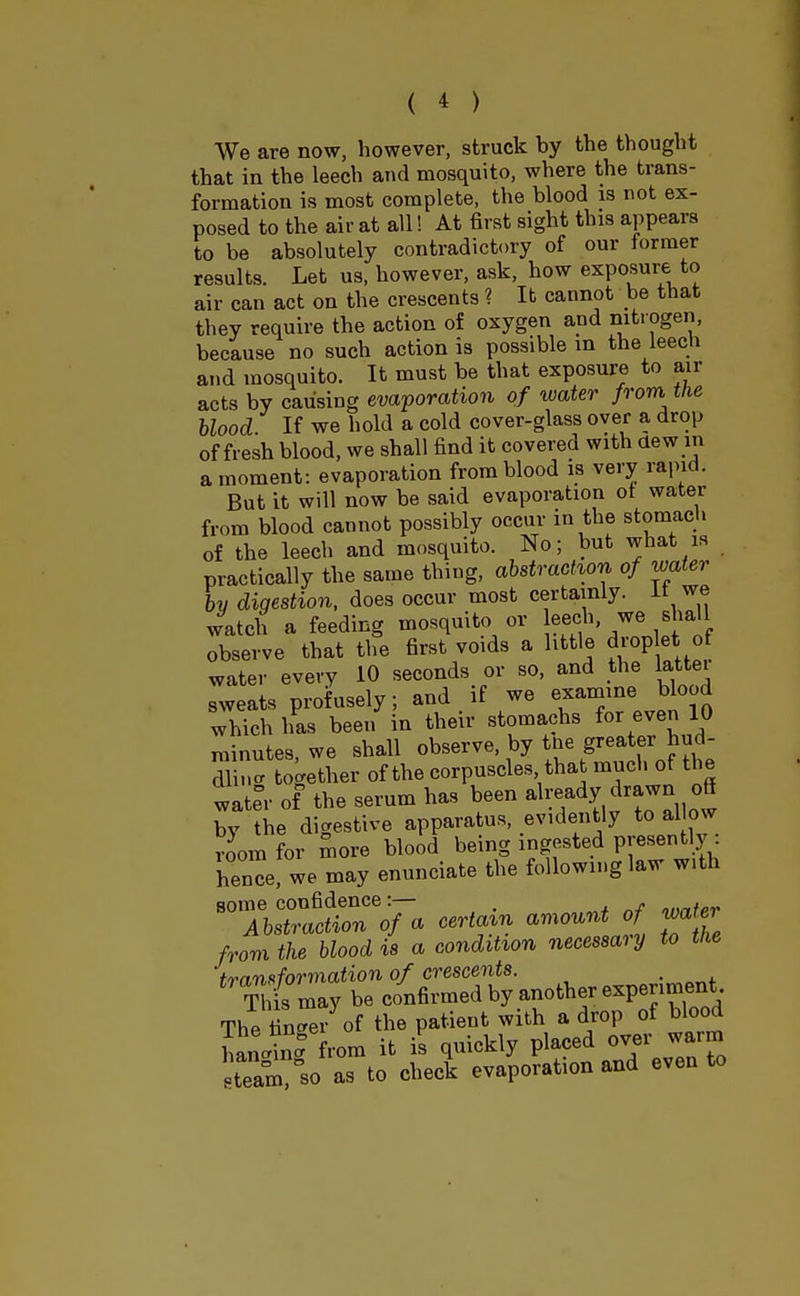 We are now, however, struck by the thought that in the leech and mosquito, where the trans- formation is most complete, the blood is not ex- posed to the air at all! At first sight this appears to be absolutely contradictory of our former results. Let us, however, ask, how exposure to air can act on the crescents ? It cannot be that they require the action of oxygen and nitrogen, because no such action is possible in the leech and mosquito. It must be that exposure to air acts by causing evaporation of water from the blood If we hold a cold cover-glass over a drop of fresh blood, we shall find it covered with dew in a moment: evaporation from blood is very rapid. But it will now be said evaporation ot water from blood cannot possibly occur in the stomach of the leech and mosquito. No; but what is practically the same thing, abstraction of water by digestion, does occur most certainly. It we watch a feeding mosquito or eech we. shall observe that the first voids a little drop e of water every 10 seconds or so, and the latter sweats profusely, and if we gamine blood which has been in their stomachs fo, even 10 minutes, we shall observe, by tiie greater hud- Sin* together of the corpuscles that much of the wate°r of the serum has been already drawn off by the digestive apparatus, evidently to allow rJom for more blood being ingested presently hence, we may enunciate the following law with some confidence:— . *l)nter Abstraction of a certain amount of water from the blood is a condition necessary to tiie transformation of crescents. . This may be confirmed by another experiment The fin^ei of the patient with a drop of blood hanS from it is quickly placed over warm team?°so as to check evaporation and even to