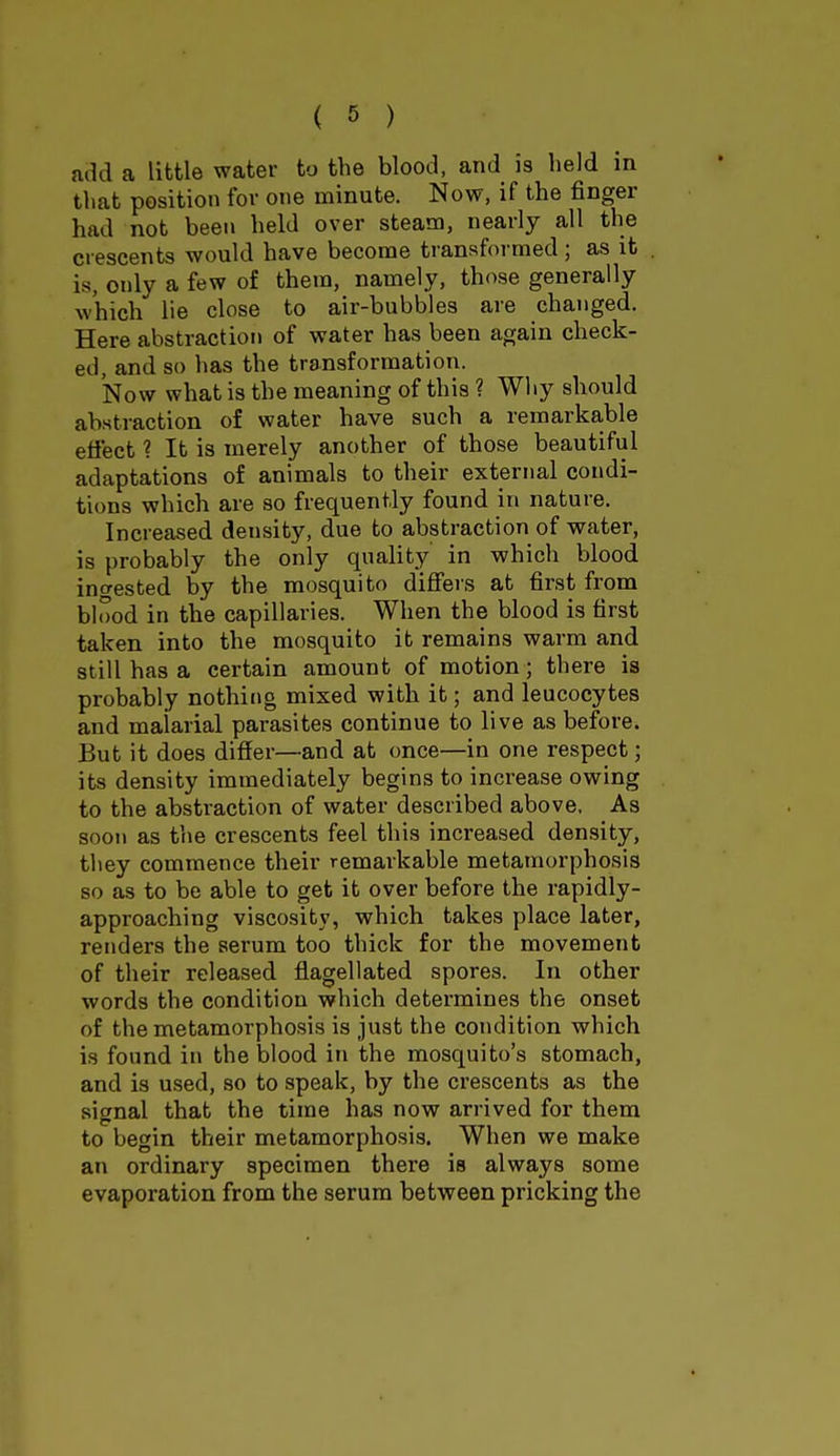 add a little water to the blood, and is held in that position for one minute. Now, if the finger had not been held over steam, nearly all the crescents would have become transformed; as it is, only a few of them, namely, those generally which lie close to air-bubbles are changed. Here abstraction of water has been again check- ed, and so has the transformation. Now what is the meaning of this ? Why should abstraction of water have such a remarkable effect ? It is merely another of those beautiful adaptations of animals to their external condi- tions which are so frequently found in nature. Increased density, due to abstraction of water, is probably the only quality in which blood invested by the mosquito differs at first from blood in the capillaries. When the blood is first taken into the mosquito it remains warm and still has a certain amount of motion; there is probably nothing mixed with it; and leucocytes and malarial parasites continue to live as before. But it does differ—and at once—in one respect; its density immediately begins to increase owing to the abstraction of water described above. As soon as the crescents feel this increased density, they commence their remarkable metamorphosis so as to be able to get it over before the rapidly- approaching viscosity, which takes place later, renders the serum too thick for the movement of their released flagellated spores. In other words the condition which determines the onset of the metamorphosis is just the condition which is found in the blood in the mosquito's stomach, and is used, so to speak, by the crescents as the signal that the time has now arrived for them to begin their metamorphosis. When we make an ordinary specimen there iB always some evaporation from the serum between pricking the