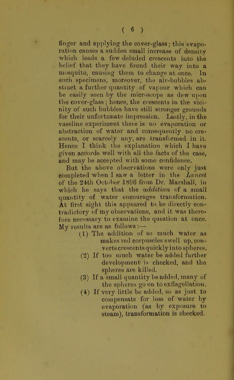 finger and applying the cover-glass; this evapo- ration causes a sudden small increase of density which leads a few deluded crescents into the belief that they have found their way into a mosquito, causing them to change at once. In such specimens, moreover, the air-bubbles ab- stiact a further quantity of vapour which can be easily seen by the microscope as dew upon the cover-glass ; hence, the d escents in the vici- nity of such bubbles have still stronger grounds for their unfortunate impression. Lastly, in the vaseline experiment there is no evaporation or abstraction of water and consequently no cre- scents, or scarcely any, are transformed in it. Hence I think the explanation which I have given accords well with all the facts of the case, and may be accepted with some confidence. But the above observations were only just completed when I saw a letter in the Lancet of the 24th October 1896 from Dr. Marshall, in which he says that the addition of a small quantity of water encourages transformation. At first sight this appeared to be directly con- tradictory of my observations, and it was there- fore necessary to examine the question at once. My results are as follows:— {I) The addition of so much water as makes red corpuscles swell up, con- verts crescents quickly into spheres. (2) If too much water be added further development is checked, and the spheres are killed. (3) If a small quantity be added, many of the spheres go on to exflagellation. (4) If very little be added, so as just to compensate for loss of water by- evaporation (a9 by exposure to steam), transformation is checked.